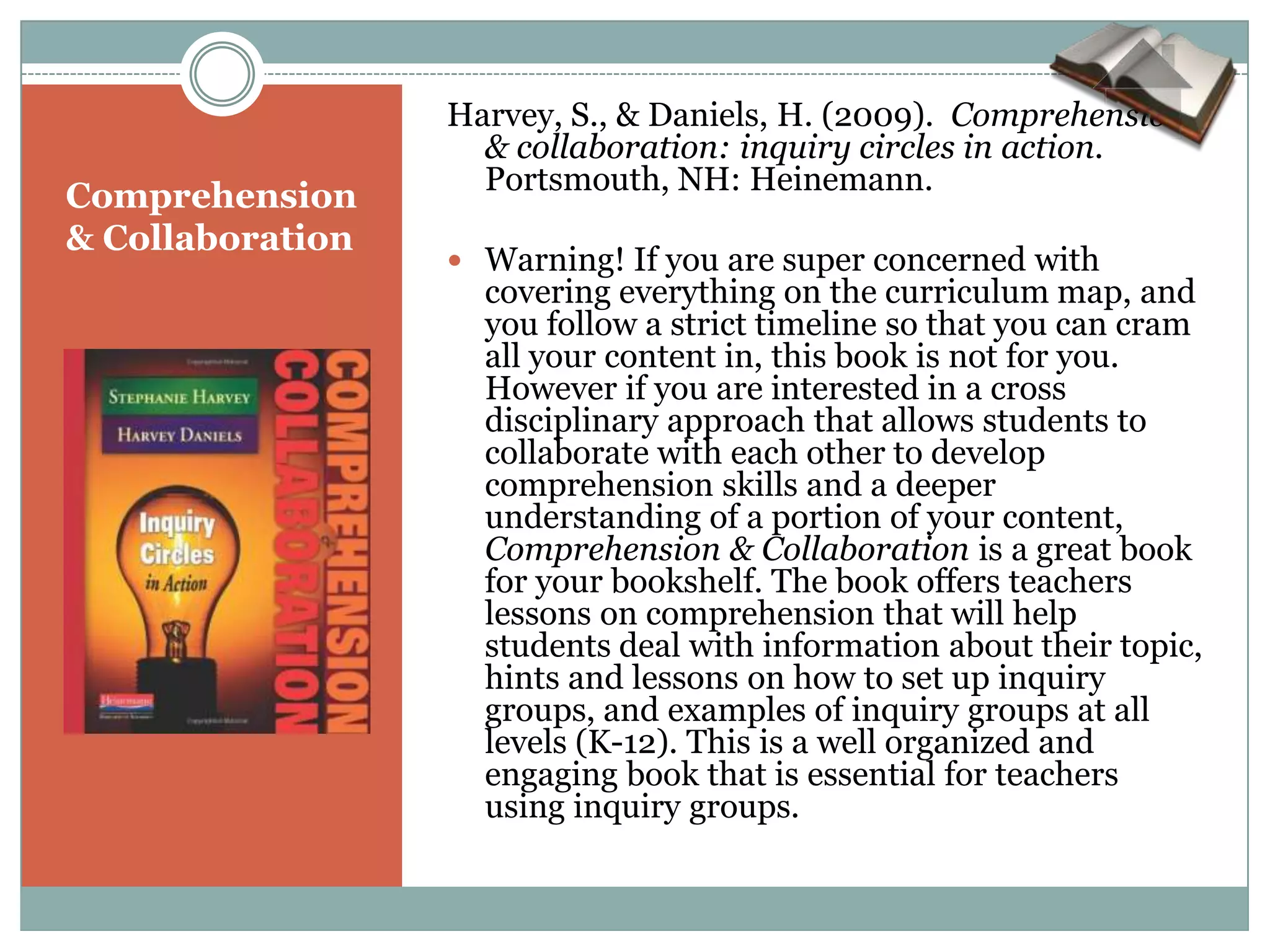 Harvey, S., & Daniels, H. (2009). Comprehension
                    & collaboration: inquiry circles in action.
                    Portsmouth, NH: Heinemann.
Comprehension
& Collaboration
                   Warning! If you are super concerned with
                    covering everything on the curriculum map, and
                    you follow a strict timeline so that you can cram
                    all your content in, this book is not for you.
                    However if you are interested in a cross
                    disciplinary approach that allows students to
                    collaborate with each other to develop
                    comprehension skills and a deeper
                    understanding of a portion of your content,
                    Comprehension & Collaboration is a great book
                    for your bookshelf. The book offers teachers
                    lessons on comprehension that will help
                    students deal with information about their topic,
                    hints and lessons on how to set up inquiry
                    groups, and examples of inquiry groups at all
                    levels (K-12). This is a well organized and
                    engaging book that is essential for teachers
                    using inquiry groups.
 