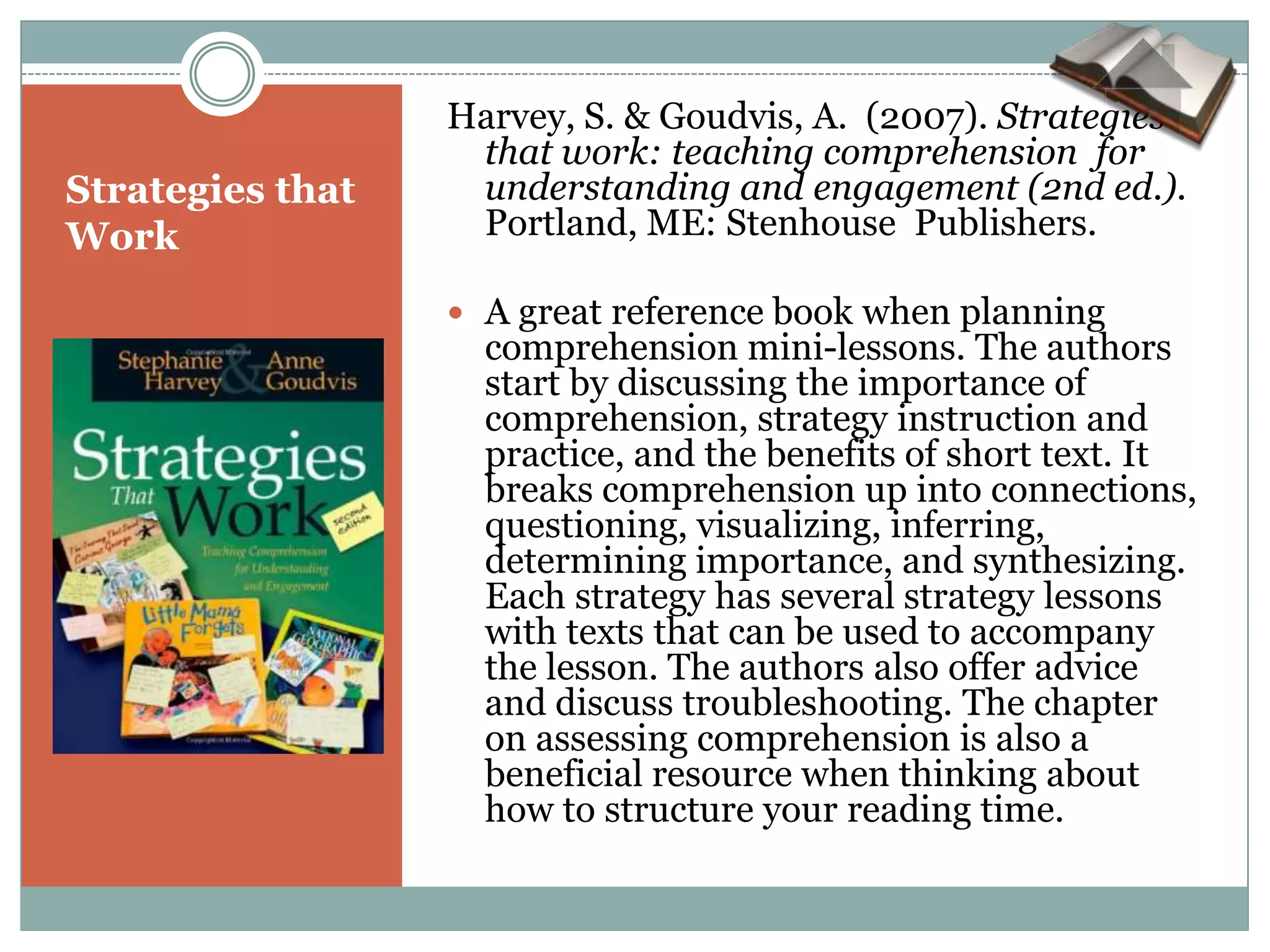 Harvey, S. & Goudvis, A. (2007). Strategies
                   that work: teaching comprehension for
Strategies that    understanding and engagement (2nd ed.).
Work               Portland, ME: Stenhouse Publishers.

                   A great reference book when planning
                    comprehension mini-lessons. The authors
                    start by discussing the importance of
                    comprehension, strategy instruction and
                    practice, and the benefits of short text. It
                    breaks comprehension up into connections,
                    questioning, visualizing, inferring,
                    determining importance, and synthesizing.
                    Each strategy has several strategy lessons
                    with texts that can be used to accompany
                    the lesson. The authors also offer advice
                    and discuss troubleshooting. The chapter
                    on assessing comprehension is also a
                    beneficial resource when thinking about
                    how to structure your reading time.
 