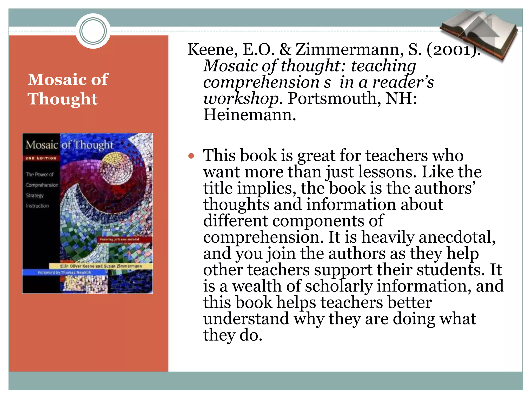 Keene, E.O. & Zimmermann, S. (2001).
              Mosaic of thought: teaching
Mosaic of     comprehension s in a reader’s
Thought       workshop. Portsmouth, NH:
              Heinemann.

             This book is great for teachers who
              want more than just lessons. Like the
              title implies, the book is the authors’
              thoughts and information about
              different components of
              comprehension. It is heavily anecdotal,
              and you join the authors as they help
              other teachers support their students. It
              is a wealth of scholarly information, and
              this book helps teachers better
              understand why they are doing what
              they do.
 
