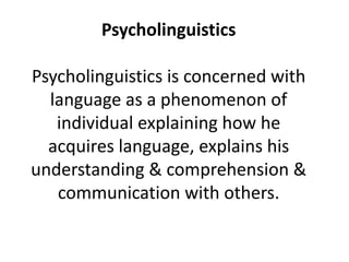 Psycholinguistics 
Psycholinguistics is concerned with 
language as a phenomenon of 
individual explaining how he 
acquires language, explains his 
understanding & comprehension & 
communication with others. 
 