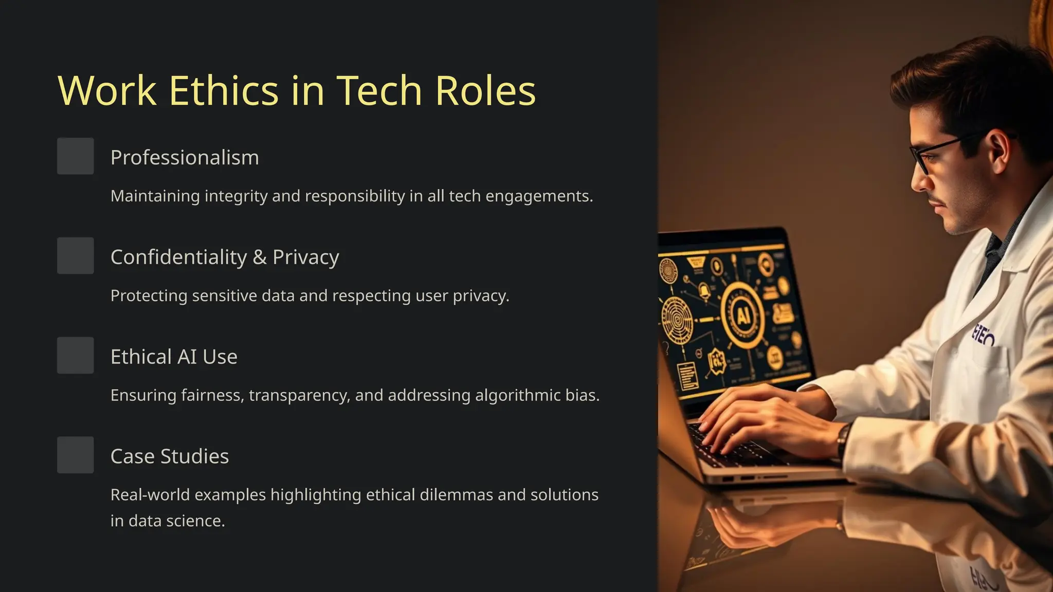 Work Ethics in Tech Roles
Professionalism
Maintaining integrity and responsibility in all tech engagements.
Confidentiality & Privacy
Protecting sensitive data and respecting user privacy.
Ethical AI Use
Ensuring fairness, transparency, and addressing algorithmic bias.
Case Studies
Real-world examples highlighting ethical dilemmas and solutions
in data science.
 