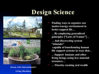 Design Science Finding ways to organize our matter-energy environment to better support life… … By employing generalized principles (“Laws of Nature”)… … And discovering system “trimtabs”  capable of transforming human life support systems in ways that… … Support  humans and other living beings using less material resources… … Thereby creating real wealth Ocean Arks International’s  Living Machines . 