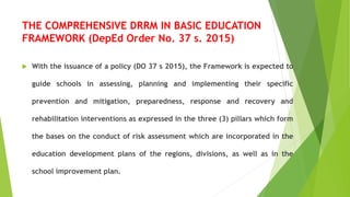THE COMPREHENSIVE DRRM IN BASIC EDUCATION
FRAMEWORK (DepEd Order No. 37 s. 2015)
 With the issuance of a policy (DO 37 s 2015), the Framework is expected to
guide schools in assessing, planning and implementing their specific
prevention and mitigation, preparedness, response and recovery and
rehabilitation interventions as expressed in the three (3) pillars which form
the bases on the conduct of risk assessment which are incorporated in the
education development plans of the regions, divisions, as well as in the
school improvement plan.
 