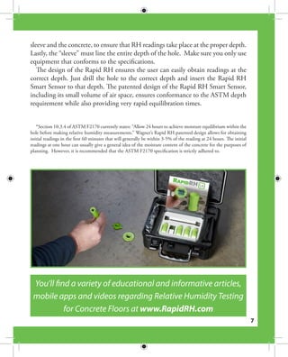 7
sleeve and the concrete, to ensure that RH readings take place at the proper depth.
Lastly, the “sleeve” must line the entire depth of the hole. Make sure you only use
equipment that conforms to the specifications.
The design of the Rapid RH ensures the user can easily obtain readings at the
correct depth. Just drill the hole to the correct depth and insert the Rapid RH
Smart Sensor to that depth. The patented design of the Rapid RH Smart Sensor,
including its small volume of air space, ensures conformance to the ASTM depth
requirement while also providing very rapid equilibration times.
*Section 10.3.4 of ASTM F2170 currently states: “Allow 24 hours to achieve moisture equilibrium within the
hole before making relative humidity measurements.” Wagner’s Rapid RH patented design allows for obtaining
initial readings in the first 60 minutes that will generally be within 3-5% of the reading at 24 hours. The initial
readings at one hour can usually give a general idea of the moisture content of the concrete for the purposes of
planning. However, it is recommended that the ASTM F2170 specification is strictly adhered to.
You’ll find a variety of educational and informative articles,
mobile apps and videos regarding Relative Humidity Testing
for Concrete Floors at www.RapidRH.com
 