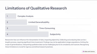 Limitations of Qualitative Research
1 Complex Analysis
2 Limited Generalizability
3 Time-Consuming
4 Subjectivity
Researcher bias can influence the interpretation of data, impacting objectivity. Collecting and analyzing data can be a
lengthy process, requiring significant time investment. Findings may not be applicable to larger populations, limiting the
scope of generalizations. Interpreting qualitative data can be challenging due to its complexity and nuances. Recognizing
these limitations is crucial for rigorous and ethical research practices.
 