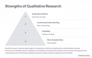 Strengths of Qualitative Research
1
Exploratory Nature
Generates new ideas
2
Contextual Understanding
Real-world settings
3
Flexibility
Adapts to findings
4
Rich, Detailed Data
Deep insights
Qualitative research captures deep insights into experiences, offering a comprehensive understanding of complex
phenomena. Its flexibility allows for adapting to new findings, ensuring that the research remains relevant and responsive. By
understanding real-world settings, qualitative research provides contextual insights that are invaluable.
 
