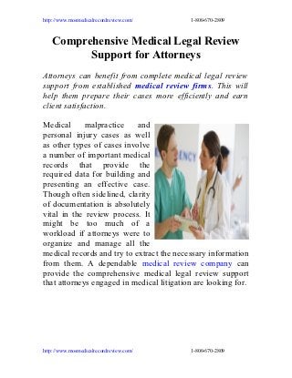 http://www.mosmedicalrecordreview.com/     1-800-670-2809



   Comprehensive Medical Legal Review
         Support for Attorneys
Attorneys can benefit from complete medical legal review
support from established medical review firms. This will
help them prepare their cases more efficiently and earn
client satisfaction.

Medical      malpractice    and
personal injury cases as well
as other types of cases involve
a number of important medical
records that provide the
required data for building and
presenting an effective case.
Though often sidelined, clarity
of documentation is absolutely
vital in the review process. It
might be too much of a
workload if attorneys were to
organize and manage all the
medical records and try to extract the necessary information
from them. A dependable medical review company can
provide the comprehensive medical legal review support
that attorneys engaged in medical litigation are looking for.




http://www.mosmedicalrecordreview.com/     1-800-670-2809
 