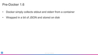 Sumo Logic Confidential
Pre-Docker 1.6
• Docker simply collects stdout and stderr from a container
• Wrapped in a bit of JSON and stored on disk
 