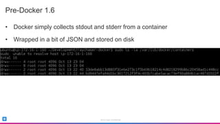 Sumo Logic Confidential
Pre-Docker 1.6
• Docker simply collects stdout and stderr from a container
• Wrapped in a bit of JSON and stored on disk
 