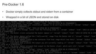 Sumo Logic Confidential
Pre-Docker 1.6
• Docker simply collects stdout and stderr from a container
• Wrapped in a bit of JSON and stored on disk
 