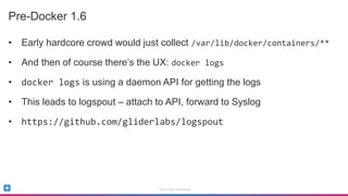 Sumo Logic Confidential
Pre-Docker 1.6
• Early hardcore crowd would just collect /var/lib/docker/containers/**
• And then of course there’s the UX: docker logs
• docker logs is using a daemon API for getting the logs
• This leads to logspout – attach to API, forward to Syslog
• https://github.com/gliderlabs/logspout
 