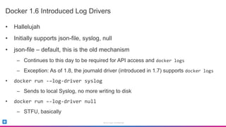 Sumo Logic Confidential
Docker 1.6 Introduced Log Drivers
• Hallelujah
• Initially supports json-file, syslog, null
• json-file – default, this is the old mechanism
– Continues to this day to be required for API access and docker logs
– Exception: As of 1.8, the journald driver (introduced in 1.7) supports docker logs
• docker run -–log-driver syslog
– Sends to local Syslog, no more writing to disk
• docker run –-log-driver null
– STFU, basically
 
