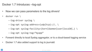 Sumo Logic Confidential
Docker 1.7 Introduces --log-opt
• Now we can pass parameters to the log drivers!
• docker run 
--log-driver syslog 
--log-opt syslog-address=(udp|tcp)://… 
--log-opt syslog-facility=(kern|daemon|user|local0|…) 
--log-opt syslog-tag=“myapp”
• Forward directly to local Syslog aggregator, or to a cloud-based logging service
• Docker 1.7 also added support to log to journald
 