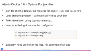 Sumo Logic Confidential
Also in Docker 1.8 – Options For json-file
• json-file still the default, still required for docker logs and /logs API
• Long standing problem – will eventually fill up your disk
• Folks have been using logrotate hacks…
• Now, json-file log driver can be configured:
• Basically, keep up to max-file files, roll current at max-size
 