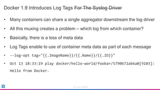 Sumo Logic Confidential
Docker 1.9 Introduces Log Tags For The Syslog Driver
• Many containers can share a single aggregator downstream the log driver
• All this muxing creates a problem – which log from which container?
• Basically, there is a loss of meta data
• Log Tags enable to use of container meta data as part of each message
• --log-opt tag="{{.ImageName}}/{{.Name}}/{{.ID}}"
• Oct 13 18:33:19 play docker/hello-world/foobar/5790672ab6a0[9103]:
Hello from Docker.
 