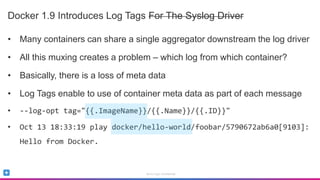 Sumo Logic Confidential
Docker 1.9 Introduces Log Tags For The Syslog Driver
• Many containers can share a single aggregator downstream the log driver
• All this muxing creates a problem – which log from which container?
• Basically, there is a loss of meta data
• Log Tags enable to use of container meta data as part of each message
• --log-opt tag="{{.ImageName}}/{{.Name}}/{{.ID}}"
• Oct 13 18:33:19 play docker/hello-world/foobar/5790672ab6a0[9103]:
Hello from Docker.
 