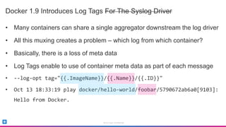 Sumo Logic Confidential
Docker 1.9 Introduces Log Tags For The Syslog Driver
• Many containers can share a single aggregator downstream the log driver
• All this muxing creates a problem – which log from which container?
• Basically, there is a loss of meta data
• Log Tags enable to use of container meta data as part of each message
• --log-opt tag="{{.ImageName}}/{{.Name}}/{{.ID}}"
• Oct 13 18:33:19 play docker/hello-world/foobar/5790672ab6a0[9103]:
Hello from Docker.
 