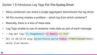 Sumo Logic Confidential
Docker 1.9 Introduces Log Tags For The Syslog Driver
• Many containers can share a single aggregator downstream the log driver
• All this muxing creates a problem – which log from which container?
• Basically, there is a loss of meta data
• Log Tags enable to use of container meta data as part of each message
• --log-opt tag="{{.ImageName}}/{{.Name}}/{{.ID}}"
• Oct 13 18:33:19 play docker/hello-world/foobar/5790672ab6a0[9103]:
Hello from Docker.
 
