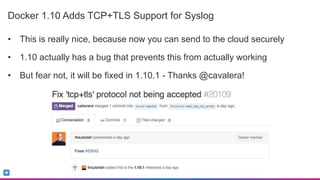 Sumo Logic Confidential
Docker 1.10 Adds TCP+TLS Support for Syslog
• This is really nice, because now you can send to the cloud securely
• 1.10 actually has a bug that prevents this from actually working
• But fear not, it will be fixed in 1.10.1 - Thanks @cavalera!
 