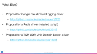 Sumo Logic Confidential
What Else?
• Proposal for Google Cloud Cloud Logging driver
– https://github.com/docker/docker/issues/18726
• Proposal for a Redis driver (rejected today!)
– https://github.com/docker/docker/pull/20146
• Proposal for a TCP, UDP, Unix Domain Socket driver
– https://github.com/docker/docker/pull/18001
 