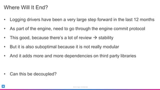 Sumo Logic Confidential
Where Will It End?
• Logging drivers have been a very large step forward in the last 12 months
• As part of the engine, need to go through the engine commit protocol
• This good, because there’s a lot of review  stability
• But it is also suboptimal because it is not really modular
• And it adds more and more dependencies on third party libraries
• Can this be decoupled?
 