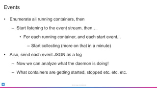 Sumo Logic Confidential
Events
• Enumerate all running containers, then
– Start listening to the event stream, then…
• For each running container, and each start event...
– Start collecting (more on that in a minute)
• Also, send each event JSON as a log
– Now we can analyze what the daemon is doing!
– What containers are getting started, stopped etc. etc. etc.
 