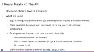 Sumo Logic Confidential
I Really, Really <3 The API
• Of course, there’s always limitations
• What we found
– logs API requires jsonfile driver (or journald) which means it touches the disk
– Race condition between start event and have logs or stats stream
established
– Scaling connections on both daemon and client side
• 100 containers on host (or Swarm!)
• 100 * (1 event stream connection + (1 logs + 1 stats stream per container)
• 201 connections!
– Different mechanisms between events, logs, stats
 