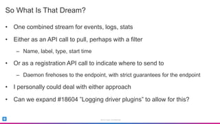 Sumo Logic Confidential
So What Is That Dream?
• One combined stream for events, logs, stats
• Either as an API call to pull, perhaps with a filter
– Name, label, type, start time
• Or as a registration API call to indicate where to send to
– Daemon firehoses to the endpoint, with strict guarantees for the endpoint
• I personally could deal with either approach
• Can we expand #18604 ”Logging driver plugins” to allow for this?
 