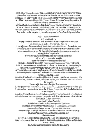 CHR (Chief Human Resource)ในองค์กรสมัยใหม่จะไม่ได ้เป็นแค่งานธุรการที่ทางาน
เฉพาะ เรื่องเงินเดือนและสวัสดิการพนักงานอีกต่อไป แต่ HR ในองค์กรเชิงกลยุทธ์
จะต ้องเป็น HR มืออาชีพหรือ HR Professional ที่ต ้องคิดว่าจะสร้างและพัฒนาคนเพื่อให ้
คนมีขีดความสามารถ (Capabilities) ในการทางาน มีการทุ่มเทในการทางาน เพื่อให ้
บรรลุเป้าหมายขององค์การได ้อย่างไร
ทั้งนี้แนวคิดเชิงกลยุทธ์เป็นแนวคิดที่เริ่มต ้นในวงการทหาร แต่ภาคเอกชนนามาใช ้ใน
การบริหารจัดการมานานแล ้ว รวมทั้งในปัจจุบันที่ภาคเอกชนให ้ความสาคัญกับการ
พัฒนาคนเชิงกลยุทธ์ ส่วนภาคราชการเพิ่งนามาปรับใช ้โดยเฉพาะประเทศไทยเราเริ่ม
ใช ้แนวคิดการบริหารองค์การราชการเชิงกลยุทธ์อย่างจริงจังในสมัยรัฐบาลทักษิณ
3.)))องค์การและการจัดการ
(1.) ทฤษฎีองค์การ
ทฤษฎีองค์การจะมีพัฒนาการคล ้ายกับพัฒนาการของทฤษฎีการบริหารรัฐกิจ
เราสามารถแบ่งทฤษฎีองค์การออกเป็น 3 ยุคคือ
1.ทฤษฎีองค์การในยุคคลาสสิก (Classical Organization Theory) เป็นยุคเริ่มต ้นของ
การศึกษาองค์การ แนวคิดหลักของยุคนี้คือความพยายามในการแสวงหาหลักการ
ทางานและหลักการบริหารที่ดีที่สุด เพื่อให ้เกิดประสิทธิภาพสูงสุดในการบริหาร
ทฤษฎีสาคัญๆในยุคนี้ เช่น
-การจัดการแบบวิทยาศาสตร์ของเฟดเดอริก ดับเบิลยู เทเลอร์
-หลักการบริหารของกุลลิค-เออร์วิค
-องค์การตามระบบราชการของแมกซ์ เวเบอร์
2.ทฤษฎีองค์การยุคนีโอคลาสสิก (Neoclassical Organization Theory) เป็นยุคที่
นักวิชาการออกมาวิจารณ์แนวคิดในยุคแรก เนื่องจากแนวคิดยุคแรกให ้ความสาคัญกับ
หลักการทางานและการการบริหารงานมากเกินไป โดยละเลยคนในองค์การ
ยุคนีโอคลาสสิกจึงเสนอว่า การจะให ้องค์การมีการบริหารงานที่มีประสิทธิภาพจะต ้องให ้
ความสาคัญกับคนในองค์การทั้งในเรื่องของจิตใจ ความต ้องการ และพฤติกรรมของ
บุคคลและกลุ่มในองค์การ
ทฤษฎีองค์การในยุคนี้จะมีจุดหลักอยู่ที่นักทฤษฎีในกลุ่มมานุษยนิยม (Humanism) เช่น
เอลตัน เมโย /อับราฮัม มาสโลว์ /เฮอร์เบิร์ต ไชม่อน/แมรี่ ปากเกอร์ ฟอลลเลต และคน
อื่นๆอีกมาก
โดยทฤษฎีที่นาเสนอส่วนใหญ่จะเป็นเรื่องของคน
3.ทฤษฎีองค์การยุคใหม่ (Modern Organization Theory) เป็นแนวคิดที่มองว่าทฤษฎีใน
2 ยุคแรกเป็นการมององค์การในระบบปิด (Closed Perspective) คือไม่สนใจสิ่งแวดล ้อม
ภายนอกองค์การ
ทฤษฎีองค์การยุคใหม่มองว่าองค์การนั้นอยู่ภายใต ้สภาวะแวดล ้อมและสิ่งแวดล ้อมมีผล
อย่างยิ่งต่อองค์การและการบริหารงานในองค์การ ดังนั้นการศึกษาองค์การจึงควรศึกษา
ในระบบเปิด (Open Perspective)
ทฤษฎีองค์การในยุคใหม่เช่น
-ทฤษฎีการมององค์การเชิงระบบ (Systems Approach)
-ทฤษฎีองค์การตามสถานการณ์ (Situation or Contingency Approach)
-ทฤษฎีองค์การที่เน้นการกระทา (The Action Approach)
กล่าวคือทฤษฎีองค์การยุคใหม่จะเน้นองค์การที่ไม่เป็นทางการ มีความยืดหยุ่นสูง
ปรับตัวเข ้ากับสถานการณ์และสิ่งแวดล ้อมอย่างรวดเร็ว
(2.) โครงสร ้างองค์การ
โครงสร ้างองค์การจะสอดคล ้องกับทฤษฎีองค์การ นั่นคือในยุคแรกโครงสร้างของ
องค์การก็จะมีความเป็นทางการ ส่วนปัจจุบันโครงสร ้างขององค์การมีลักษณะยืดหยุ่นสูง
ปรับตัวได ้ง่าย
สาหรับรูปแบบโครงสร ้างองค์การที่สาคัญประกอบด ้วย
 
