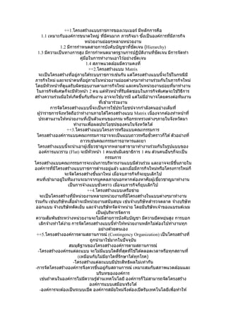 ++1.โครงสร ้างแบบราชการของเวบเบอร์ มีหลักการคือ
1.1 เหมาะกับองค์การขนาดใหญ่ ที่มีคนมาก ภารกิจมา ซึ่งเป็นองค์การที่มีภารกิจ
หน่วยงานย่อยๆหลายหน่วยงาน
1.2 มีการกาหนดสายการบังคับบัญชาที่ชัดเจน (Hierarchy)
1.3 มีความเป็นทางการสูง มีการกาหนดมาตรฐานการปฏิบัติงานที่ชัดเจน มีการจัดทา
คู่มือในการทางานเอาไว ้อย่างชัดเจน
1.4 สภาพแวดล ้อมมีความคงที่
++2.โครงสร ้างแบบ Matrix
จะเป็นโครงสร ้างที่อยู่ภายใต ้ระบบราชการเช่นกัน แต่โครงสร ้างแบบนี้จะใช ้ในกรณีมี
ภารกิจใหม่ และจะนาคนที่อยู่ภายในหน่วยงานย่อยต่างๆมาทางานร่วมกันในภารกิจใหม่
โดยมีหัวหน้าที่ดูแลรับผิดชอบงานตามภารกิจใหม่ และคนในหน่วยงานย่อยที่มาทางาน
ในภารกิจพิเศษก็จะมีหัวหน้า 2 คน แต่หัวหน้าที่รับผิดชอบในภารกิจพิเศษจะใช ้วิธีการ
สร ้างความร่วมมือให ้เกิดขึ้นกับทีมงาน อาจจะใช ้บารมี แต่ไม่มีอานาจโดยตรงต่อทีมงาน
ที่เข ้ามาร่วมงาน
การจัดโครงสร ้างแบบนี้จะเป็นการใช ้ประโยชน์จากกาลังคนอย่างเต็มที่
ผู้ว่าราชการจังหวัดถือว่าทางานภายใต ้โครงสร ้างแบบ Matrix เนื่องจากต ้องทาหน้าที่
ประสานงานให ้หน่วยงานที่เป็นตัวแทนของกรม หรือกระทรวงต่างๆภายในจังหวัดมา
ทางานเพื่อผลประโยชน์ของคนในจังหวัดได ้
++3.โครงสร ้างแบบโครงการหรือแบบคณะกรรมการ
โครงสร ้างองค์การแบบคณะกรรมการอาจจะเป็นแบบถาวรหรือชั่วคราวก็ได ้ตัวอย่างที่
ถาวรเช่นคณะกรรมการอาหารและยา
โครงสร ้างแบบนี้จะนาเอาผู้เชี่ยวชาญจากหลายสาขามาทางานร่วมกันในรูปแบบของ
องค์การแนวราบ (Flat) จะมีหัวหน้า 1 คนเช่นมีเลขาธิการ 1 คน ส่วนคนอื่นๆก็จะเป็น
กรรมการ
โครงสร ้างแบบคณะกรรมการจะเน้นการบริหารงานแบบมีส่วนร่วม และอาจจะมีขึ้นภายใน
องค์การที่มีโครงสร ้างแบบราชการดารงอยู่แล ้ว และเมื่อมีภารกิจใหม่หรือโครงการใหม่ก็
จะจัดโครงสร ้างขึ้นมาใหม่ เมื่อจบภารกิจก็จะยุบเลิกไป
คนที่เข ้ามาอยู่ในทีมงานจะมาจากบุคคลภายนอกหากต ้องหาศัยผู้เชี่ยวชาญมาทางาน
เป็นการจ ้างแบบชั่วคราว เมื่อจบภารกิจก็ยุบเลิกไป
++4.โครงสร ้างแบบเครือข่าย
จะเป็นโครงสร ้างที่มีหน่วยงานหลายหน่วยงานที่มีโครงสร ้างในแบบต่างๆมาทางาน
ร่วมกัน เช่นบริษัทเสื้อผ ้าจะมีหน่วยงานสนับสนุน เช่นจ ้างบริษัทสารวจตลาด จ ้างบริษัท
ออกแบบ จ ้างบริษัทตัดเย็บ และจ ้างบริษัทจัดจาหน่าย โดยมีบริษัทเจ ้าของแบรนด์เนม
เป็นผู้บริหารจัดการ
ความสัมพันธ์ระหว่างหน่วยงานจะไม่มีสายการบังคับบัญชา มีความยืดหยุ่นสูง การบอก
เลิกจ ้างทาได ้ง่าย การจัดโครงสร ้างแบบนี้ทาให ้หน่วยงานหลักไม่ต ้องไปทางานทุก
อย่างด ้วยตนเอง
++5.โครงสร ้างองค์การตามสถานการณ์ (Contingency Organization) เป็นโครงสร ้างที่
ถูกนามาใช ้มากในปัจจุบัน
สมมุติฐานของโครงสร ้างองค์การตามสถานการณ์
-โครงสร ้างองค์กรแต่ละแบบ จะไม่มีแบบใดดีที่สุดที่ใช ้ได ้ตลอดเวลาหรือทุกสถานที่
(เหมือนกับไม่มียาใดที่รักษาได ้ทุกโรค)
-โครงสร ้างแต่ละแบบมีประสิทธิผลไม่เท่ากัน
-การจัดโครงสร ้างองค์การจึงควรขึ้นอยู่กับสถานการณ์ เหมาะสมกับสภาพแวดล ้อมและ
บริบทขององค์การ
เช่นถ ้าคนในองค์การไม่มีความรู้ด ้านเทคโนโลยี องค์การก็ไม่สามารถจัดโครงสร ้าง
องค์การแบบเสมือนจริงได ้
-องค์การจะต ้องเป็นระบบเปิด องค์การสมัยใหม่จึงต ้องเปิดรับเทคโนโลยีเพื่อทาให ้
 