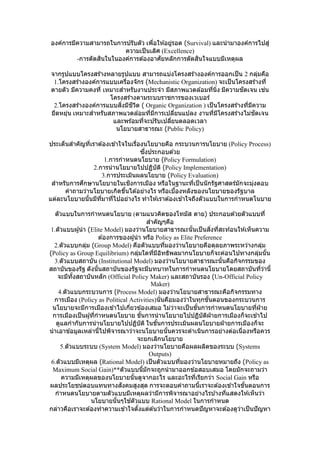 องค์การมีความสามารถในการปรับตัว เพื่อให ้อยู่รอด (Survival) และนามาองค์การไปสู่
ความเป็นเลิศ (Excellence)
-การตัดสินในในองค์การต ้องอาศัยหลักการตัดสินใจแบบมีเหตุผล
จากรูปแบบโครงสร ้างหลายรูปแบบ สามารถแบ่งโครงสร ้างองค์การออกเป็น 2 กลุ่มคือ
1.โครงสร ้างองค์การแบบเครื่องจักร (Mechanistic Organization) จะเป็นโครงสร ้างที่
ตายตัว มีความคงที่ เหมาะสาหรับงานประจา มีสภาพแวดล ้อมที่นิ่ง มีความชัดเจน เช่น
โครงสร ้างตามระบบราชการของเวเบอร์
2.โครงสร ้างองค์การแบบสิ่งมีชีวิต ( Organic Organization ) เป็นโครงสร ้างที่มีความ
ยืดหยุ่น เหมาะสาหรับสภาพแวดล ้อมที่มีการเปลี่ยนแปลง งานที่มีโครงสร ้างไม่ชัดเจน
และพร ้อมที่จะปรับเปลี่ยนตลอดเวลา
นโยบายสาธารณะ (Public Policy)
ประเด็นสาคัญที่เราต ้องเข ้าใจในเรื่องนโยบายคือ กระบวนการนโยบาย (Policy Process)
ซึ่งประกอบด ้วย
1.การกาหนดนโยบาย (Policy Formulation)
2.การนานโยบายไปปฏิบัติ (Policy Implementation)
3.การประเมินผลนโยบาย (Policy Evaluation)
สาหรับการศึกษานโยบายในเชิงการเมือง หรือในฐานะที่เป็นนักรัฐศาสตร์มักจะมุ่งตอบ
คาถามว่านโยบายเกิดขึ้นได ้อย่างไร หรือเบื้องหลังของนโยบายของรัฐบาล
แต่ละนโยบายนั้นมีที่มาที่ไปอย่างไร ทาให ้เราต ้องเข ้าใจถึงตัวแบบในการกาหนดโนบาย
ตัวแบบในการกาหนดนโยบาย (ตามแนวคิดของโทมัส ดาย) ประกอบด ้วยตัวแบบที่
สาคัญๆคือ
1.ตัวแบบผู้นา (Elite Model) มองว่านโยบายสาธารณะนั้นเป็นสิ่งที่สะท ้อนให ้เห็นความ
ต ้องการของผู้นา หรือ Policy as Elite Preference
2.ตัวแบบกลุ่ม (Group Model) คือตัวแบบที่มองว่านโยบายคือดุลยภาพระหว่างกลุ่ม
(Policy as Group Equilibrium) กลุ่มใดที่มีอิทธิพลมากนโยบายก็จะค่อนไปทางกลุ่มนั้น
3.ตัวแบบสถาบัน (Institutional Model) มองว่านโยบายสาธารณะนั้นคือกิจกรรมของ
สถาบันของรัฐ ดังนั้นสถาบันของรัฐจะมีบทบาทในการกาหนดนโยบายโดยสถาบันที่ว่านี้
จะมีทั้งสถาบันหลัก (Official Policy Maker) และสถาบันรอง (Un-Official Policy
Maker)
4.ตัวแบบกระบวนการ (Process Model) มองว่านโยบายสาธารณะคือกิจกรรมทาง
การเมือง (Policy as Political Activities)นั่นคือมองว่าในทุกขั้นตอนของกระบวนการ
นโยบายจะมีการเมืองเข ้าไปเกี่ยวข ้องเสมอ ไม่ว่าจะเป็นขั้นการกาหนดนโยบายที่ฝ่ าย
การเมืองเป็นผู้ที่กาหนดนโยบาย ขั้นการนานโยบายไปปฏิบัติฝ่ ายการเมืองก็จะเข ้าไป
ดูแลกากับการนานโยบายไปปฏิบัติ ในขั้นการประเมินผลนโยบายฝ่ ายการเมืองก็จะ
นาเอาข ้อมูลเหล่านี้ไปพิจารณาว่าจะนโยบายนั้นควรจะดาเนินการอย่างต่อเนื่องหรือควร
จะยกเลิกนโยบาย
5.ตัวแบบระบบ (System Model) มองว่านโยบายคือผลผลิตของระบบ (Systems
Outputs)
6.ตัวแบบมีเหตุผล (Rational Model) เป็นตัวแบบที่มองว่านโยบายหมายถึง (Policy as
Maximum Social Gain)**ตัวแบบนี้มักจะถูกนามาออกข ้อสอบเสมอ โดยมักจะถามว่า
ความมีเหตุผลของนโยบายนั้นดูจากอะไร และอะไรที่เรียกว่า Social Gain หรือ
ผลประโยชน์ตอบแทนทางสังคมสูงสุด การจะตอบคาถามนี้เราจะต ้องเข ้าใจขั้นตอนการ
กาหนดนโยบายตามตัวแบบมีเหตุผลว่ามีการพิจารณาอย่างไรบ ้างที่แสดงให ้เห็นว่า
นโยบายนั้นๆใช ้ตัวแบบ Rational Model ในการกาหนด
กล่าวคือเราจะต ้องทาความเข ้าใจตั้งแต่ต ้นว่าในการกาหนดปัญหาจะต ้องดูว่าเป็นปัญหา
 