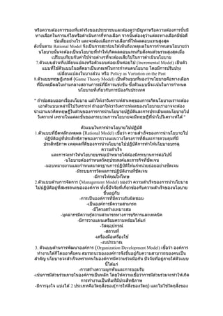 หรือความต ้องการของที่แท ้จริงของประชาชนและต ้องดูว่าปัญหาหรือความต ้องการนั้นมี
ทางเลือกในการแก ้ไขหรือดาเนินการกี่ทางเลือก จากนั้นต ้องดูว่าแต่ละทางเลือกมีข ้อดี
ข ้อเสียอย่างไร และจะต ้องเลือกทางเลือกที่ให ้ผลตอบแทนสูงสุด
ดังนั้นตาม Rational Model จึงเป็นการสะท ้อนให ้เห็นถึงเหตุผลในการกาหนดนโยบายว่า
นโยบายนั้นจะต ้องเป็นนโยบายที่ทาให ้เกิดผลตอบแทนกับสังคมส่วนรวมสูงสุดเมื่อ
เปรียบเทียบกับค่าใช ้จ่ายต่างๆที่จะต ้องเสียไปในการดาเนินนโยบาย
7.ตัวแบบส่วนที่เปลี่ยนแปลงหรือตัวแบบค่อยเป็นค่อยไป (Incremental Model) เป็นตัว
แบบที่ใช ้ตัวแบบในอดีตมาเป็นเกณฑ์ในการกาหนดนโยบาย โดยมีการปรับปรุง
เปลี่ยนแปลงในบางส่วน หรือ Policy as Variation on the Past
8.ตัวแบบทฤษฎีเกมส์ (Game Theory Model) เป็นตัวแบบที่มองว่านโยบายคือทางเลือก
ที่มีเหตุมีผลในท่ามกลางสถานการณ์ที่มีการแข่งขัน ซึ่งตัวแบบนี้จะเน้นในการกาหนด
นโยบายที่เกี่ยวกับการป้องกันประเทศ
" ถ ้าข ้อสอบออกเรื่องนโยบาย แล ้วให ้เราวิเคราะห์สาเหตุของการเกิดนโยบายเราจะต ้อง
เอาตัวแบบเหล่านี้ไปวิเคราะห์ ถ ้าออกให ้เราวิเคราะห์ผลของนโยบายเราอาจจะต ้อง
นาเอาแนวคิดทฤษฎีในส่วนของการการนานโยบายปฏิบัติและการประเมินผลนโยบายไป
วิเคราะห์ เพราะในแต่ละขั้นของกระบวนการนโยบายจะมีทฤษฎีที่นาไปวิเคราะห์ได ้"
ตัวแบบในการนานโยบายไปปฏิบัติ
1.ตัวแบบที่ยึดหลักเหตุผล (Rational Model) เชื่อว่า ความสาเร็จของการนานโยบายไป
ปฏิบัติอยู่ที่ประสิทธิภาพของการวางแผนวางโครงการที่ดีและการควบคุมที่มี
ประสิทธิภาพ เหตุผลที่ดีของการนานโยบายไปปฏิบัติการทาให ้นโยบายบรรลุ
ความสาเร็จ
และการจะทาให ้นโยบายบรรลุเป้าหมายได ้ต ้องมีกระบวนการต่อไปนี้
-นโยบายต ้องกาหนดวัตถุประสงค์และภารกิจที่ชัดเจน
-มอบหมายงานและกาหนดมาตรฐานการปฏิบัติให ้แก่หน่วยย่อยอย่างชัดเจน
-มีระบบการวัดผลการปฏิบัติงานที่ชัดเจน
-มีการให ้คุณให ้โทษ
2.ตัวแบบด ้านการจัดการ (Management Model) มองว่า ความสาเร็จของการนานโยบาย
ไปปฏิบัติอยู่ที่สมรรถนะขององค์การ ทั้งนี้ปัจจัยที่เกี่ยวข ้องกับความสาเร็จของนโยบาย
ขึ้นอยู่กับ
-การเป็นองค์การที่มีความรับผิดชอบ
-เป็นองค์การมีความสามารถ
-มีโครงสร ้างเหมาะสม
-บุคลากรมีความรู้ความสามารถทางการบริการและเทคนิค
-มีการวางแผนเตรียมความพร้อมได ้แก่
-วัสดุอุปกรณ์
-สถานที่
-เครื่องมือเครื่องใช ้
-งบประมาณ
3. ตัวแบบด ้านการพัฒนาองค์การ (Organization Development Model) เชื่อว่า องค์การ
ทางานได ้ก็โดยอาศัยคน สมรรถนะขององค์การจึงขึ้นอยู่กับความสามารถของคนเป็น
สาคัญ นโยบายจะสาเร็จเพราะคนในองค์การมีความร่วมมือกัน ปัจจัยที่อยู่ภายใต ้ตัวแบบ
นี้ได ้แก่
-การสร้างความผูกพันและการยอมรับ
-เน้นการมีส่วนร่วมภายในองค์การเป็นหลัก โดยให ้ความเชื่อว่าการมีส่วนร่วมจะทาให ้เกิด
การทางานเป็นทีมที่มีประสิทธิภาพ
-มีการจูงใจ แบ่งได ้ 2 ประเภทคือวัตถุสิ่งของ(การให ้สิ่งของวัตถุ) และไม่ใช่วัตถุสิ่งของ
 