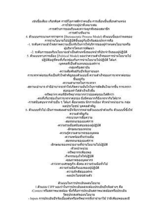 เช่นชื่อเสียง เกียรติยศ การมีโอกาสดีกว่าคนอื่น การเลื่อนชั้นเลื่อนตาแหน่ง
-การใช ้ภาวะผู้นาที่เหมาะสม
-การสร ้างการยอมรับและความผูกพันของสมาชิก
-การสร้างทีมงาน
4. ตัวแบบกระบวนการราชการ (Bureaucratic Process Model) ตัวแบบนี้มองว่าผลของ
การนานโยบายไปปฏิบัติขึ้นอยู่กับปัจจัยสองประการคือ
-1. ระดับความเข ้าใจสภาพความเป็นจริงในการให ้บริการของผู้กาหนดนโยบายหรือ
ผู้บริหารโครงการพัฒนา
-2. ระดับการยอมรับนโยบายเข ้าเป็นส่วนหนึ่งของหน้าที่ประจาวันของผู้ปฏิบัติ
5. ตัวแบบทางการเมือง (Political Model) มองว่าความสาเร็จของการนานโยบายไป
ปฏิบัติอยู่ที่คนที่เกี่ยวข ้องกับการนานโยบายไปปฏิบัติ ได ้แก่
-บุคคลที่เป็นตัวแทนขององค์การ
-กลุ่มหรือสถาบัน
-ความสัมพันธ์กับปัจจัยภายนอก
การเจรจาต่อรองจึงเป็นหัวใจสาคัญของตัวแบบนี้ ความสาเร็จของการเจรจาต่อรอง
ขึ้นอยู่กับ
-ความสามารถในการเจรจา
-สถานะอานาจ ถ ้ามีอานาจจะทาให ้เกิดความมั่นใจในการตัดสินใจมากขึ้น การเจรจา
ต่อรองทาได ้สาเร็จเร็วขึ้น
-ทรัพยากร คนที่มีทรัพยากรมากกว่าย่อมต่อรองได ้ดีกว่า
-คนที่เกี่ยวข ้องในการเจรจาต่อรอง ยิ่งมีคนมากก็ยิ่งเจรจากันได ้ยาก
-การสนับสนุนจากฝ่ ายอื่น ๆ ได ้แก่ สื่อมวลชน นักการเมือง หัวหน้าหน่วยงาน กลุ่ม
ผลประโยชน์ บุคคลสาคัญ
6. ตัวแบบทั่วไป เป็นการผสมผสานปัจจัยจากหลายตัวแบบเข ้าด ้วยกัน ตัวแบบนี้ซึ่งให ้
ความสาคัญกับ
-กระบวนการสื่อความ
-สมรรถนะขององค์การ
-ความร่วมมือสนับสนุนของผู้ปฏิบัติ
-ลักษณะของหน่วย
-ความรู้ความสามารถของบุคคล
-ความพร้อมที่จะร่วมมือ
-สมรรถนะขององค์การ
-ลักษณะของหน่วยงานที่นานโยบายไปปฏิบัติ
-หัวหน้าหน่วย
-ทรัพยากรเพียงพอ
-กิจกรรมจูงใจให ้ปฏิบัติ
-คุณภาพของบุคลากร
-ภาวะทางเศรษฐกิจ สังคม ความร่วมมือทั่วไป
-ความร่วมมือกันเองของผู้ปฏิบัติ
-ความภักดีต่อองค์กร
-ผลประโยชน์ส่วนตัว
ตัวแบบในการประเมินผลนโยบาย
1.ตัวแบบ CIPP มองว่าในการประเมินผลจะต ้องประเมินปัจจัยต่างๆ คือ
-Context หรือสภาพแวดล ้อม ซึ่งก็คือการประเมินสภาพแวดล ้อมหรือประเมิน
วัตถุประสงค์ของนโยบาย
- Inputs การประเมินปัจจัยเบื้องต ้นหรือทรัพยากรที่เรานามาใช ้ว่ามีเพียงพอและมี
 