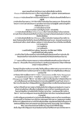คุณภาพพอที่จะดาเนินโครงการอย่างมีประสิทธิภาพหรือไม่
-Process การประเมินกระบวนการ เป็นการประเมินปัญหา อุปสรรค จุดเด่นจุดด ้อยและ
ปัญหาของโครงการ
-Products การประเมินผลได ้จากนโยบายหรือโครงการ หรือประเมินผลที่เกิดขึ้นในทาง
ปฏิบัติ
การประเมินนโยบายตาม CIPP ถือว่าเป็นการประเมินนโยบายครบวงจร ทั้งก่อนดาเนิน
โครงการ ระหว่างดาเนินโครงการ และหลังการนานโยบายไปปฏิบัติ แต่ส่วนใหญ่ที่ทา
กันคือประเมิน Product
2.การประเมินตามเกณฑ์
ส่วนมากจะให ้ความสาคัญกับเกณฑ์ 2 ตัวหลักคือ
-1.การประเมินประสิทธิผล (Effectiveness) เป็นการประเมินเพื่อดูว่านโยบายประสบ
ความสาเร็จตามวัตถุประสงค์หรือไม่ ถ ้านโยบายบรรลุตามวัตถุประสงค์แสดงว่านโยบาย
นั้นมีประสิทธิผล
-2.การประเมินประสิทธิภาพ (Efficiency) เป็นการประเมินว่าผลของนโยบายมีความ
คุ้มค่ากับต ้นทุนที่ลงไปหรือไม่ ต ้นทุนในที่นี้มีทั้งต ้นทุนด ้านเวลา ต ้นทุนด ้านงบประมาณ
และต ้นทุนด ้านอื่นๆ เช่นด ้านสังคม แต่ต่อมาการประเมินผลนโยบายได ้เพิ่มเกณฑ์อื่นคือ
3.ความเสมอภาค
4.ความยุติธรรม
5.ความพึงพอใจ
6.ผลที่เกิดขึ้นในทางสังคม วัฒนธรรม ประวัติศาสตร์ วิถีชีวิต
7.ผลที่เกิดขึ้นในด ้านสิ่งแวดล ้อม
(การที่จะใช ้อะไรเป็นเกณฑ์ในการประเมินขึ้นอยู่กับวัตถุประสงค์ในการประเมิน ซึ่ง
วัตถุประสงค์ในการประเมินก็ควรจะสอดคล ้องกับวัตถุประสงค์ของนโยบาย)
*** นอกจากนี้ในการบรรยายของอาจารย์อนงค์ทิพย์ยังเสนอตัวแบบในการวิเคราะห์
นโยบาย 2 ตัวแบบคือ ตัวแบบระบบนโยบาย และตัวแบบเหตุและผล (ให ้ดูจากชีทถอด
เทปอาจารย์อนงค์ทิพย์ ) ***
โดยสรุป ปัจจุบันการบริหารงานภาครัฐ ได ้ปรับเปลี่ยนแนวคิดการทางานจากการทางาน
แบบดั้งเดิมที่เน้นความเป็นระบบราชการ มาเป็นการจัดการภาครัฐที่ยิบยืมแนวคิดแบบ
เอกชนมาใช ้
เราจึงพบว่ามีการเปลี่ยนจากคาว่า Public Administration มาเป็น Public Management
ความแตกต่างระหว่างคาว่า “การบริหาร” (Administration) กับคาว่า “การจัดการ”
(Management) จะอยู่ที่ “วิธีการ” กล่าวคือการบริหารจะเกี่ยวข ้องกับการจัดสรรทรัพยากร
อย่างเป็นขั้นตอนตามลาดับโดยต ้องทาตามระเบียบปฏิบัติที่กาหนดไว ้แล ้ว ส่วนการ
จัดการจะเกี่ยวข ้องกับการใช ้ดุลยพินิจในการจัดสรรทรัพยากรเพื่อให ้บรรลุวัตถุประสงค์
ที่ตั้งไว ้
ยุคโลกาภิวัตน์นี้ สภาพการณ์ต่างๆได ้บีบบังคับให ้ภาครัฐและเอกชนต ้องทางานอย่าง
ประสานร่วมมือกันมากขึ้นเพื่อการเพิ่มขีดความสามารถในการแข่งขันของประเทศ
โดยรวมให ้สูงขึ้นการร่วมมือกันนี้ทาให ้เกิดการถ่ายโอน “เทคนิคและวิธีการบริหาร
จัดการ” ระหว่างภาครัฐและภาคเอกชนเพื่อให ้เกิดการดาเนินการบรรลุวัตถุประสงค์ที่
กาหนดได ้
การที่ภาครัฐและเอกชนต ้องทางานร่วมกันเพื่อเพิ่มขีดความสามารถในการแข่งขันของ
ประเทศเช่นนี้ ทาให ้เกิดความจาเป็นในการต ้องลดค่าใช ้จ่ายต่างๆ (ลดต ้นทุนการผลิต)
ที่เกิดจากการติดต่อประสานงานกันให ้เหลือน้อยที่สุด แต่อุปสรรคสาคัญในเรื่องของการ
ลดต ้นทุนนี้ก็คือมาตรการควบคุม(ตามระเบียบกฎเกณฑ์) ของภาครัฐ และการใช ้ดุลย
พินิจ (อย่างไม่แน่นอนและไม่ชัดเจน) ของเจ ้าหน้าที่ที่เกี่ยวข ้อง
ดังนั้น ปัญหาที่ภาครัฐและภาคเอกชนต ้องร่วมกันแก ้ไขก็คือจะทาอย่างไรให ้มาตรการ
 