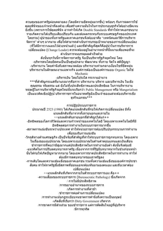 ควบคุมของภาครัฐผ่อนคลายลง (โดยมีความยืดหยุ่นมากขึ้น) พร ้อมๆ กับการลดการใช ้
ดุลยพินิจของเจ ้าหน้าที่ลงด ้วย เพื่อสร ้างความมั่นใจในการประกอบธุรกิจได ้อย่างชัดเจน
ยิ่งขึ้น (เพราะการใช ้ดุลยพินิจ อาจทาให ้เกิด Double Standards ที่ทาให ้ภาคเอกชนบาง
รายเกิดความได ้เปรียบเสียเปรียบกัน และส่งผลกระทบกับระบบเศรษฐกิจของประเทศ
โดยรวม) ผู้นาของทั้งภาครัฐและภาคเอกชนจึงต ้องอาศัย “เทคนิคและวิธีการบริหาร
จัดการ” ต่างๆ มากมาย เพื่อให ้สามารถดาเนินการบรรลุเป้าหมายของการเปลี่ยนแปลง
(ที่ได ้มีการวางแผนไว ้ล่วงหน้าแล ้ว) และที่สาคัญที่สุดก็คือผู้นาในการบริหารการ
เปลี่ยนแปลง (Change Leader) ควรจะต ้องอยู่ในอานาจหน้าที่นั้นนานเพียงพอที่จะ
ดาเนินการจนบรรลุผลสาเร็จด ้วย
ดังนั้นทุกวันนี้การจัดการภาครัฐ จึงเป็นบริหารรัฐกิจยุคใหม่ โดย
-บริหารคนโดยยึดคนเป็นเป็นศูนย์กลาง พัฒนาคน ทั้งกาย จิตใจ สติปัญญา
-บริหารงาน โดยคานึงถึงสภาพแวดล ้อม บริหารงานท่ามกลางเงื่อนไขที่ยืดหยุ่น
บริหารงานในลักษณะงานเฉพาะกิจ องค์การต ้องเป็นองค์การแบบ Organic ไม่ใช่
Mechanic
-บริหารเงิน โดยโปร่งใส กระจายอานาจ
***ที่สาคัญกระแสที่มาแรงมากคือการ บริหารงาน บริหาร และบริหารเงิน ในเชิง
คุณธรรม จริยธรรม แต่ ยังไม่ทิ้งประสิทธิภาพและประสิทธิผล ในการบริหารงาน
ทฤษฎีในการบริหารรัฐกิจยุคใหม่นั้นจะเรียกว่า Public Management หรือ Mangerialism
เป็นแนวคิดเชิงปฏิรูป บริหารราชการในอนาคตรัฐยังเป็นเจ ้าของแต่จะต ้องบริหารเชิง
ธุรกิจเอกชน***
การปฏิรูประบบราชการ
ประมาณปี 2523 (1980) ได ้เกิดแรงผลักดันที่ก่อให ้เกิดการเปลี่ยนแปลง มีทั้ง
แรงผลักดันที่มาจากทั้งภายนอกและภายใน
++แรงผลักดันภายนอกที่สาคัญๆได ้แก่++
-อิทธิพลของโลกาภิวัตน์และความก ้าวหน้าของเทคโนโลยี โดยเฉพาะเทคโนโลยีที่มี
อิทธิพลต่อการทางานในระบบราชการมากขึ้น
-สภาพการแข่งขันระหว่างประเทศ ทาให ้หน่วยราชการต ้องปรับปรุงกระบวนการทางาน
เพื่อรองรับการแข่งขัน
-วิกฤติทางด ้านเศรษฐกิจ เป็นปัจจัยที่สาคัญที่ทาให ้ระบบราชการถูกทบทวน โดยเฉพาะ
ในเรื่องของงบประมาณ โดยเฉพาะงบประมาณในด ้านค่าตอบแทนและเงินเดือน
ข ้าราชการที่พบว่ามีสูงมากแต่ประสิทธิภาพในการทางานยังต่า ดังนั้นจึงต ้องมี
-แนวคิดในการปรับลดบทบาทภาครัฐ เนื่องจากการที่รัฐมีบทบาทมากในช่วงก่อนหน้า
นั้นได ้ก่อให ้เกิดปัญหามากกมาย โดยเฉพาะการขาดประสิทธิภาพในการทางาน ทาให ้
ต ้องมีการลดบทบาทของภาครัฐลง
-การเติบโตและความเข ้มแข็งของภาคเอกชน รวมทั้งความเข ้มแข็งขององค์การประชา
สังคม ทาให ้ภาครัฐซึ่งมีสภาพที่อ่อนแอจะต ้องหันมามองตนเอง และถึงเวลาต ้อง
เปลี่ยนแปลง
++แรงผลักดันที่เกิดจากภายในตัวระบบราชการเอง คือ++
-ความเสื่อมของระบบราชการ (Bureaucratic Pathology) ซึ่งเกิดจาก
/ การไม่มีประสิทธิภาพ
/การขยายอานาจของระบบราชการ
/เกิดการทางานที่ล่าช ้า
/ข ้าราชการต่อต ้านการเปลี่ยนแปลง
/การทางานเน้นกฎระเบียบจนขาดการคานึงถึงความเป็นมนุษย์
-เกิดสิ่งที่เรียกว่า Dirty Government เกิดจาก
/การขาดการมีส่วนร่วม ของข ้าราชการ แต่การตัดสินใจอยู่ที่ผู้บริหาร
/มีการทุจริต
 