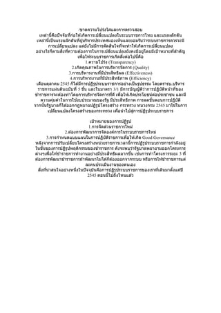 /ขาดความโปร่งใสและการตรวจสอบ
เหล่านี้คือปัจจัยที่ก่อให ้เกิดการเปลี่ยนแปลงในระบบราชการไทย และแรงผลักดัน
เหล่านี้เป็นแรงผลักดันที่ผู้บริหารประเทศมองเห็นและยอมรับว่าระบบราชการควรจะมี
การเปลี่ยนแปลง แต่ยังไม่มีการตัดสินใจที่จะทาให ้เกิดการเปลี่ยนแปลง
อย่างไรก็ตามสิ่งที่ความต ้องการในการเปลี่ยนแปลงยังคงมีอยู่โดยมีเป้าหมายที่สาคัญ
เพื่อให ้ระบบราชการเกิดสิ่งต่อไปนี้คือ
1.ความโปร่ง (Transparency)
2.เกิดคุณภาพในการบริหารจัดการ (Quality)
3.การบริหารงานที่มีประสิทธิผล (Effectiveness)
4.การบริหารงานที่มีประสิทธิภาพ (Efficiency)
เดือนตุลาคม 2545 ก็ได ้มีการปฏิรูประบบราชการอย่างเป็นรูปธรรม โดยตรารบ.บริหาร
ราชการแผ่นดินฉบับที่ 5 ขึ้น และในมาตรา 3/1 มีการบัญญัติว่าการปฏิบัติหน้าที่ของ
ข ้าราชการจะต ้องทาโดยการบริหารจัดการที่ดี เพื่อให ้เกิดประโยชน์ต่อประชาชน และมี
ความคุ่มค่าในการใช ้งบประมาณของรัฐ มีประสิทธิภาพ การลดขั้นตอนการปฏิบัติ
จากนั้นรัฐบาลก็ได ้ออกกฎหมายปฏิรูปโครงสร ้าง กระทรวง ทบวงกรม 2545 มาใช ้ในการ
เปลี่ยนแปลงโครงสร ้างของกระทรวง เพื่อนาไปสู่การปฏิรูประบบราชการ
เป้าหมายของการปฏิรูป
1.การจัดส่วนราชการใหม่
2.ต ้องการพัฒนาการจัดองค์การในระบบราชการใหม่
3.การกาหนดแบบแผนในการปฏิบัติราชการเพื่อให ้เกิด Good Governance
หลังจากการปรับเปลี่ยนโครงสร ้างหน่วยราชการเวลานี้การปฏิรูประบบราชการกาลังอยู่
ในขั้นของการปฏิรูปพฤติกรรมของข ้าราชการ ดังจะพบว่ารัฐบาลพยายามออกโครงการ
ต่างๆเพื่อให ้ข ้าราชการทางานอย่างมีประสิทธิผลมากขึ้น เช่นการทาโครงการระยะ 3 ที่
ต ้องการพัฒนาข ้าราชการถ ้าพัฒนาไม่ได ้ก็ต ้องออกจากระบบ หรือการให ้ข ้าราชการแต่
ละคนประเมินงานของตนเอง
สิ่งที่น่าสนใจอย่างหนึ่งในปัจจุบันคือการปฏิรูประบบราชการของเราที่เดินมาตั้งแต่ปี
2545 ตอนนี้ไปถึงไหนแล ้ว
 