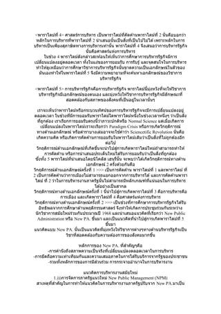 <พาราไดม์ที่ 4> ศาสตร์การบริหาร เป็นพาราไดม์ที่คัดค ้านพาราไดม์ที่ 2 นั่นคือบอกว่า
หลักในการบริหารที่พาราไดม์ที่ 2 นาเสนอนั้นเป็นสิ่งที่เป็นไปไม่ได ้เพราะหลักในการ
บริหารเป็นเพียงสุภาษิตทางการบริหารเท่านั้น พาราไดม์ที่ 4 จึงเสนอว่าการบริหารรัฐกิจ
นั้นคือศาสตร์แห่งการบริหาร
ในช่วง 4 พาราไดม์ดังกล่าวสะท ้อนให ้เห็นว่าการศึกษาการบริหารรัฐกิจมีการ
เปลี่ยนแปลงอยู่ตลอดเวลา ทั้งในแง่ของการยอมรับ การรับรู้ และจุดสนใจในการบริหาร
ทาให ้ดูเหมือนว่าการศึกษาวิชาการบริหารรัฐกิจนั้นขาดความเป็นเอกลักษณ์ในตัวของ
มันเองทาให ้ในพาราไดม์ที่ 5 จึงมีความพยายามที่จะค ้นหาเอกลักษณ์ของวิชาการ
บริหารรัฐกิจ
<พาราไดม์ที่ 5> การบริหารรัฐกิจคือการบริหารรัฐกิจ พาราไดม์นี้มุ่งหวังที่จะให ้วิชาการ
บริหารรัฐกิจมีเอกลักษณ์ของตนเอง และมุ่งหวังให ้วิชาการบริหารรัฐกิจมีลักษณะที่
สอดคล ้องกับสภาพของสังคมที่เป็นอยู่ในเวลานั้นๆ
เราจะเห็นว่าพาราไดม์หรือกระบวนทัศน์ของการบริหารรัฐกิจจะมีการเปลี่ยนแปลงอยู่
ตลอดเวลา ในช่วงที่มีการยอมรับพาราไดม์ใดพาราไดม์หนึ่งในช่วงเวลาหนึ่งๆ ว่าเป็นสิ่ง
ที่ถูกต ้อง เราเรียกการยอมรับตรงนี้ว่าภาวะปกติหรือ Normal Science แต่เมื่อเกิดการ
เปลี่ยนแปลงในพาราไดม์เราจะเรียกว่า Paradigm Crisis หรือการเกิดวิกฤติการณ์
ทางด ้านเอกลักษณ์ หรือตาราบางเล่มอาจจะใช ้คาว่า Sciencetific Revolution นั่นคือ
เกิดความคิด หรือเกิดการคัดค ้านการยอมรับในพาราไดม์เดิมว่าเป็นสิ่งที่ไม่ถูกต ้องอีก
ต่อไป
วิกฤติการณ์ด ้านเอกลักษณ์ที่เกิดขึ้นจะนาไปสู่การเกิดพาราไดม์ใหม่ถ ้าสามารถทาให ้
การคัดค ้าน หรือการนาเสนอประเด็นใหม่ได ้รับการยอมรับว่าเป็นสิ่งที่ถูกต ้อง
ซึ่งทั้ง 5 พาราไดม์ที่นาเสนอโดยนิโคลัส เฮนรี่นั้น จะพบว่าได ้เกิดวิกฤติการณ์ทางด ้าน
เอกลักษณ์ 2 ครั้งด ้วยกันคือ
วิกฤติการณ์ด ้านเอกลักษณ์ครั้งที่ 1 >>> เป็นการคัดค ้าน พาราไดม์ที่ 1 และพาราไดม์ ที่
2 เป็นการคัดค ้านว่าการเมืองไม่สามารถแยกออกจากการบริหารได ้ และการคัดค ้านพารา
ไดม์ ที่ 2 ว่าในการบริหารงานภาครัฐนั้นไม่สามารถมีหลักเกณฑ์ที่แน่นอนในการบริหาร
ได ้อย่างเป็นสากล
วิกฤติการณ์ทางด ้านเอกลักษณ์ครั้งที่ 1 นี้นาไปสู่การเกิดพาราไดม์ที่ 3 คือการบริหารคือ
การเมือง และเกิดพาราไดม์ที่ 4 คือศาสตร์แห่งการบริหาร
วิกฤติการณ์ทางด ้านเอกลักษณ์ครั้งที่ 2 >>> เป็นช่วงที่การศึกษาการบริหารรัฐกิจได ้รับ
อิทธิพลจากการศึกษาด ้านพฤติกรรมศาสตร์ จึงทาให ้เกิดการประชุมร่วมกันระหว่าง
นักวิชาการสมัยใหม่ร่วมกันประมาณปี 1968 และนาเสนอแนวคิดที่เรียกว่า New Public
Administration หรือ New PA. ขึ้นมา และเป็นแนวคิดที่นาไปสู่การเกิดพาราไดม์ที่ 5
ขึ้นมา
แนวคิดแบบ New PA. นั้นเป็นแนวคิดที่มุ่งหวังให ้วิชาการต่างๆทางด ้านบริหารรัฐกิจเป็น
วิชาที่สอดคล ้องกับความต ้องการของสังคมมากขึ้น
หลักการของ New PA. ที่สาคัญๆคือ
-การคานึงถึงสภาพความเป็นจริงที่เปลี่ยนแปลงตลอดเวลาในการบริหาร
-การยึดถือความเท่าเทียมกันและความเสมอภาคในการได ้รับบริการจากรัฐของประชาชน
-รวมทั้งหลักการของการมีส่วนร่วม การกระจายอานาจในการบริหารงาน
แนวคิดการบริหารงานสมัยใหม่
1.)))การจัดการภาครัฐแนวใหม่ New Public Management (NPM)
สาเหตุที่สาคัญในการทาให ้แนวคิดในการบริหารงานภาครัฐปรับจาก New PA.มาเป็น
 