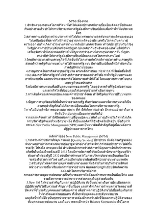 NPM เนื่องจาก
1.อิทธิพลของกระแสโลกาภิวัตน์ ที่ทาให ้แต่ละประเทศมีการเชื่อมโยงติดต่อซึ่งกันและ
กันอย่างรวดเร็ว ทาให ้การบริหารงานภาครัฐต ้องมีการปรับเปลี่ยนเพื่อก ้าวให ้ทันประเทศ
อื่นๆ
2.สภาพการแข่งขันระหว่างประเทศ ทาให ้ประเทศพยายามลดต ้นทุนการผลิตของตนเอง
ให ้เหลือน้อยที่สุด ทาให ้มีการย ้ายฐานการผลิตของประเทศในโลกตะวันตกมาสู่
ตะวันออก ก่อให ้เกิดการว่างงานจานวนมากในประเทศตะวันตก ทาให ้ประชาชนเรียกร้อง
ให ้รัฐบาลมีการปรับเปลี่ยนเพื่อแก ้ปัญหา ขณะเดียวกันอิทธิพลของเทคโนโลยีที่นา
เครื่องจักรมาใช ้แรงงานคนยิ่งทาให ้ปัญหาการว่างงานมีความรุนแรงมากขึ้น ปัญหา
เหล่านี้ทาให ้ภาครัฐต ้องมีการปรับเปลี่ยนกลยุทธ์ในการทางานใหม่
3.วิกฤติการณ์ทางด ้านเศรษฐกิจที่เกิดขึ้นทั่วโลก การเกิดวิกฤติการณ์ทางด ้านเศรษฐกิจ
ส่งผลให ้ภาครัฐหันมาทบทวนการใช ้จ่ายภาครัฐ เช่น มีการปรับเปลี่ยนให ้มีกาลังคนใน
ภาครัฐมีจานวนน้อยลง
4.การผูกขาดในภารกิจต่างๆของรัฐบาล ตามหลักการของ NEW PA ที่เริ่มต ้นขึ้นในปี
1968 ต ้องการให ้ภาครัฐเข ้าไปสร ้างบริการสาธารณะอย่างทั่วถึง ทาให ้รัฐมีบทบาทและ
ภารกิจมากขึ้น และพบว่าหลายภารกิจไม่สามารถทาให ้ดีได ้โดยเฉพาะบทบาทในทาง
เศรษฐกิจของประเทศ
จึงต ้องมีการทบทวนเพื่อปรับลดบทบาทของภาครัฐ โดยดูว่าภารกิจที่รัฐยังต ้องทาเอง
และภารกิจใดที่ต ้องปล่อยให ้เอกชนเข ้ามาดาเนินการแทน
5.การเติบโตของภาคเอกชนและองค์การประชาสังคม ทาให ้รัฐต ้องหันมาปรับบทบาท
ของตนเอง
6.ปัญหาการทุจริตคอรัปชั่นในหน่วยงานภาครัฐ ที่แพร่หลายและทวีความรุนแรงก็เป็น
สาเหตุสาคัญทีก่อให ้เกิดการเปลี่ยนแปลงในการบริหารงานภาครัฐ
7.การไม่มีประสิทธิภาพของระบบราชการ ที่ทาให ้เกิดความล่าช ้า มีการรวมอานาจในการ
ตัดสินใจ เน้นกฎระเบียบมากจนเกินไป
จากสภาพดังกล่าวทาให ้มีผลต่อการเปลี่ยนแปลงแนวคิดในการบริหารรัฐกิจทาให ้เกิด
การบริหารรัฐกิจแนวใหม่อีกช่วงหนึ่ง ที่เป็นแนวคิดที่มีอิทธิพลในปัจจุบัน ซึ่งเรียกว่า
กระแส New Public Management (NPM) และเป็นแนวคิดที่สาคัญที่อยู่เบื้องหลังการ
ปฏิรูประบบราชการไทย
หลักการของ New Public Management (NPM)
1.การสร้างการบริการที่มีคุณภาพแก่ (Quality Service) ประชาชน นั่นคือภาครัฐจะต ้อง
หันมาทบทวนว่าการดาเนินงานของรัฐจะทาอย่างไรที่จะให ้บริการต่อประชาชนได ้ดีขึ้น
รวดเร็ว โปร่งใส ตรวจสอบได ้สาหรับหลักการสร ้างบริการที่มีคุณภาพให ้กับประชาชน
เกิดขึ้นในเมืองไทยตั้งแต่ปี 2532 โดยมีการประกาศใช ้ระเบียบสานักนายกรัฐมนตรีว่า
ด ้วยการให ้ของรัฐปี 2532 เช่นมีการกาหนดว่าในการบริการประชาชนในแต่ละเรื่อง
จะต ้องใช ้เวลาเท่าไหร่ แต่ไม่ค่อยมีการประชาสัมพันธ์ให ้ประชาชนทราบมากนัก
2.สนับสนุนให ้ลดการควบคุมจากส่วนกลางและเพิ่มอิสระในการบริหารงานให ้แก่
หน่วยงานมากขึ้น หรือเน้นการกระจายอานาจ ผ่อนคลายกฎระเบียบให ้เกิดความ
คล่องตัวในการบริหารจัดการ
การลดการควบคุมจากส่วนกลางเป็นที่มาของการจัดตั้งองค์การมหาชนในเมืองไทย และ
รวมถึงการกระจายอานาจจากส่วนกลางไปสู่ส่วนท ้องถิ่น
3.New PM ให ้ความสาคัญกับผลการปฏิบัติงาน ดังนั้นแนวทางในการประเมินผลการ
ปฏิบัติงานจึงได ้รับความสาคัญมากขึ้นเรื่อยๆ และทาให ้เกิดการกาหนดการวัดผลงานที่
ชัดเจนทั้งในระดับบุคคลและระดับองค์การ เพื่อนาผลการปฏิบัติงานไปเชื่อมโยงกับการ
ให ้รางวัลและค่าตอบแทน ทั้งในระดับบุคคลและระดับหน่วยงาน
แนวคิดนี้ทาให ้ปัจจุบันทุกหน่วยราชการจะต ้องมีการสร ้างตัวชี้วัดผลการปฏิบัติงานของ
ทั้งบุคคลและหน่วยงาน และในอนาคตจะมีการนา Balance Scorecard มาใช ้ในการ
 