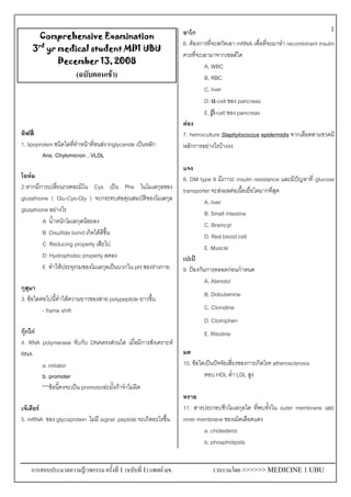 การสอบประมวลความรูเวชกรรม ครั้งที่ 1 (ฉบับที่ 1) แพทย มข. รวบรวมโดย >>>>>> MEDICINE 1 UBU
1
Comprehensive Examination
3rd
yr medical student MD1 UBU
December 13, 2008
(ฉบับตอนเชา)
ทิฟฟ
1. lipoprotein ชนิดใดที่ทําหนาที่ขนสง triglyceride เปนหลัก
Ans. Chylomicron , VLDL
โอหม
2.หากมีการเปลี่ยนกรดอะมิโน Cys เปน Phe ในโมเลกุลของ
glutathione ( Glu-Cys-Gly ) จะกระทบตอคุณสมบัติของโมเลกุล
glutathione อยางไร
A น้ําหนักโมเลกุลนอยลง
B Disulfide bond เกิดไดดีขึ้น
C Reducing property เสียไป
D Hydrophobic property ลดลง
E ทําใหประจุรวมของโมเลกุลเปนบวกใน pH ของรางกาย
กุสุมา
3. ขอใดตอไปนี้ทําใหความยาวของสาย polypeptide ยาวขึ้น
- frame shift
กุกไก
4. RNA polymerase จับกับ DNAตรงสวนใด เมื่อมีการสังเคราะห
RNA
a. initiator
b. promoter
***ขอนี้คงจะเปน promotorละมั้งถาจําไมผิด
เจเดียร
5. mRNA ของ glycoprotein ไมมี signal peptide จะเกิดอะไรขึ้น
อาโก
6. ตองการที่จะสกัดเอา mRNA เพื่อที่จะมาทํา recombinant insulin
ควรที่จะเอามาจากเซลลใด
A. WBC
B. RBC
C. liver
D. α-cell ของ pancreas
E. β-cell ของ pancreas
ตอง
7. hemoculture Staphylococcus epidermidis จากเลือดสามขวดมี
หลักการอยางไรบางงง
แจง
8. DM type II มีภาวะ insulin resistance และมีปญหาที่ glucose
transporter จะสงผลตอเนื้อเยื่อใดมากที่สุด
A. liver
B. Small intestine
C. Braincyt
D. Red blood cell
E. Muscle
เปเป
9. ปองกันการคลอดกอนกําหนด
A. Atenolol
B. Dobutamine
C. Clonidine
D. Clomiphen
E. Ritodine
มด
10. ขอใดเปนปจจัยเสี่ยงของการเกิดโรค atherosclerosis
ตอบ HDL ต่ํา LDL สูง
ทราย
11. สารประกอบชีวโมเลกุลใด ที่พบทั้งใน outer membrane และ
inner membrane ของเม็ดเลือดแดง
a. cholesterol
b. phospholipids
 
