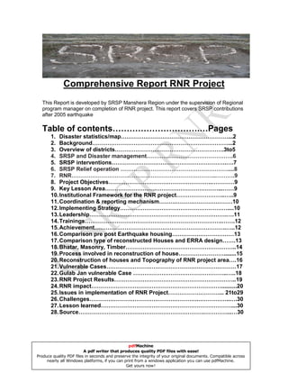 Comprehensive Report RNR Project
  This Report is developed by SRSP Manshera Region under the supervision of Regional
  program manager on completion of RNR project. This report covers SRSP contributions
  after 2005 earthquake

  Table of contents………………………….…Pages
       1. Disaster statistics/map…………………………………………………...2
       2. Background………………………………………………………………...2
       3. Overview of districts………………………………………………….3to5
       4. SRSP and Disaster management……………………………………….6
       5. SRSP interventions…………………………………………………….….7
       6. SRSP Relief operation …………………………………………………....8
       7. RNR…………………………………………………………………..……….9
       8. Project Objectives……………………………………………….…………9
       9. Key Lesson Area……………………………………………………...……9
       10. Institutional Framework for the RNR project……………………..…..9
       11. Coordination & reporting mechanism…………………………………10
       12. Implementing Strategy…………………………………………………....10
       13. Leadership……………………………………………………………….….11
       14. Trainings……………………………………………………………….…….12
       15. Achievement…………………………………………………………….…..12
       16. Comparison pre post Earthquake housing……………………………13
       17. Comparison type of reconstructed Houses and ERRA design…….13
       18. Bhatar, Masonry, Timber…………………………………………………..14
       19. Process involved in reconstruction of house……………………........15
       20. Reconstruction of houses and Topography of RNR project area….16
       21. Vulnerable Cases……………………………………………………………17
       22. Gulab Jan vulnerable Case …………………………………………..…..18
       23. RNR Project Results………………………………………………………..19
       24. RNR impact……………………………………………………………..........20
       25. Issues in implementation of RNR Project………………………... 21to29
       26. Challenges………………………………………………….……………..….30
       27. Lesson learned……………………………………………………………....30
       28. Source………………………………………………………….…………...…30




                                                pdfMachine
                         A pdf writer that produces quality PDF files with ease!
Produce quality PDF files in seconds and preserve the integrity of your original documents. Compatible across
     nearly all Windows platforms, if you can print from a windows application you can use pdfMachine.
                                               Get yours now!
 