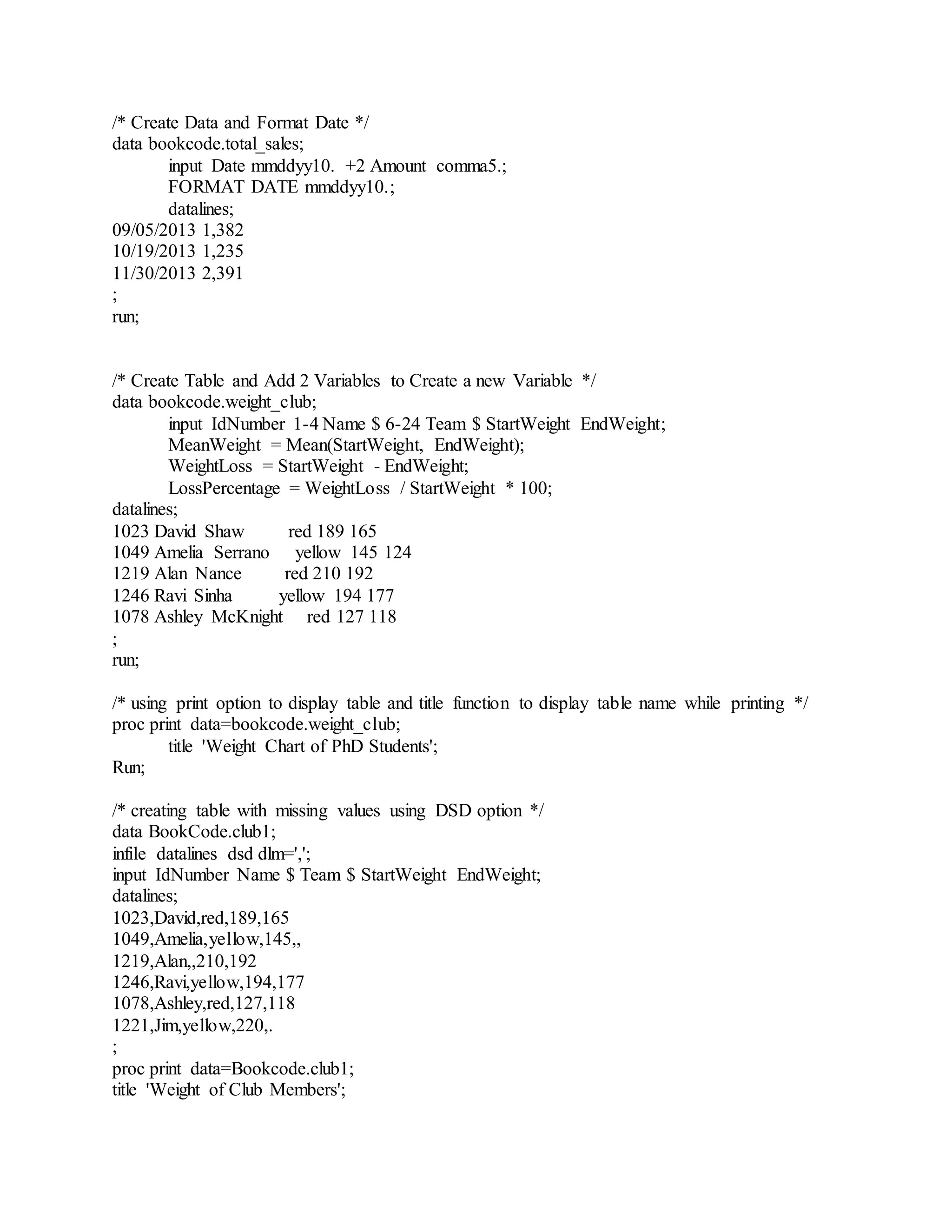 /* Create Data and Format Date */
data bookcode.total_sales;
input Date mmddyy10. +2 Amount comma5.;
FORMAT DATE mmddyy10.;
datalines;
09/05/2013 1,382
10/19/2013 1,235
11/30/2013 2,391
;
run;
/* Create Table and Add 2 Variables to Create a new Variable */
data bookcode.weight_club;
input IdNumber 1-4 Name $ 6-24 Team $ StartWeight EndWeight;
MeanWeight = Mean(StartWeight, EndWeight);
WeightLoss = StartWeight - EndWeight;
LossPercentage = WeightLoss / StartWeight * 100;
datalines;
1023 David Shaw red 189 165
1049 Amelia Serrano yellow 145 124
1219 Alan Nance red 210 192
1246 Ravi Sinha yellow 194 177
1078 Ashley McKnight red 127 118
;
run;
/* using print option to display table and title function to display table name while printing */
proc print data=bookcode.weight_club;
title 'Weight Chart of PhD Students';
Run;
/* creating table with missing values using DSD option */
data BookCode.club1;
infile datalines dsd dlm=',';
input IdNumber Name $ Team $ StartWeight EndWeight;
datalines;
1023,David,red,189,165
1049,Amelia,yellow,145,,
1219,Alan,,210,192
1246,Ravi,yellow,194,177
1078,Ashley,red,127,118
1221,Jim,yellow,220,.
;
proc print data=Bookcode.club1;
title 'Weight of Club Members';
 