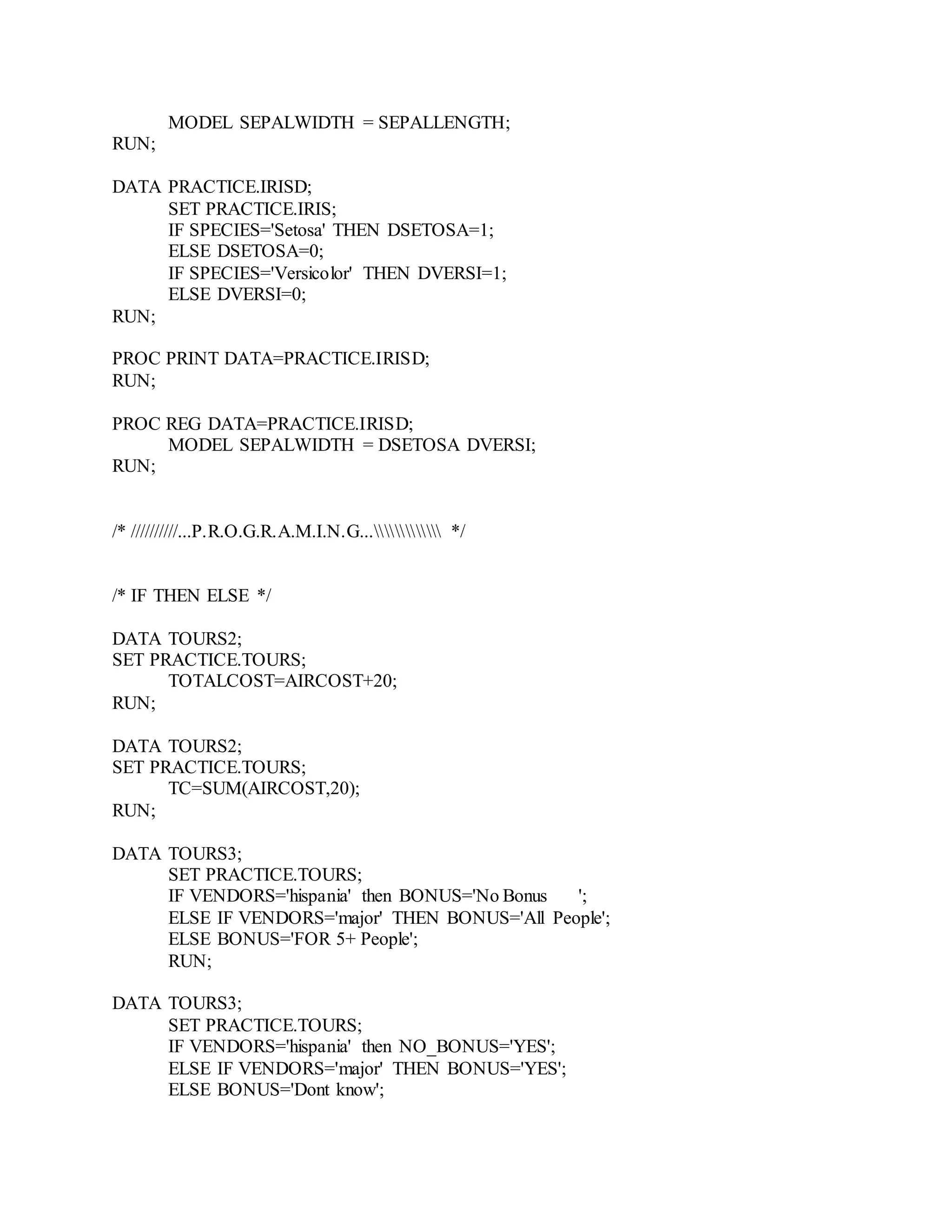 MODEL SEPALWIDTH = SEPALLENGTH;
RUN;
DATA PRACTICE.IRISD;
SET PRACTICE.IRIS;
IF SPECIES='Setosa' THEN DSETOSA=1;
ELSE DSETOSA=0;
IF SPECIES='Versicolor' THEN DVERSI=1;
ELSE DVERSI=0;
RUN;
PROC PRINT DATA=PRACTICE.IRISD;
RUN;
PROC REG DATA=PRACTICE.IRISD;
MODEL SEPALWIDTH = DSETOSA DVERSI;
RUN;
/* //////////...P.R.O.G.R.A.M.I.N.G... */
/* IF THEN ELSE */
DATA TOURS2;
SET PRACTICE.TOURS;
TOTALCOST=AIRCOST+20;
RUN;
DATA TOURS2;
SET PRACTICE.TOURS;
TC=SUM(AIRCOST,20);
RUN;
DATA TOURS3;
SET PRACTICE.TOURS;
IF VENDORS='hispania' then BONUS='No Bonus ';
ELSE IF VENDORS='major' THEN BONUS='All People';
ELSE BONUS='FOR 5+ People';
RUN;
DATA TOURS3;
SET PRACTICE.TOURS;
IF VENDORS='hispania' then NO_BONUS='YES';
ELSE IF VENDORS='major' THEN BONUS='YES';
ELSE BONUS='Dont know';
 