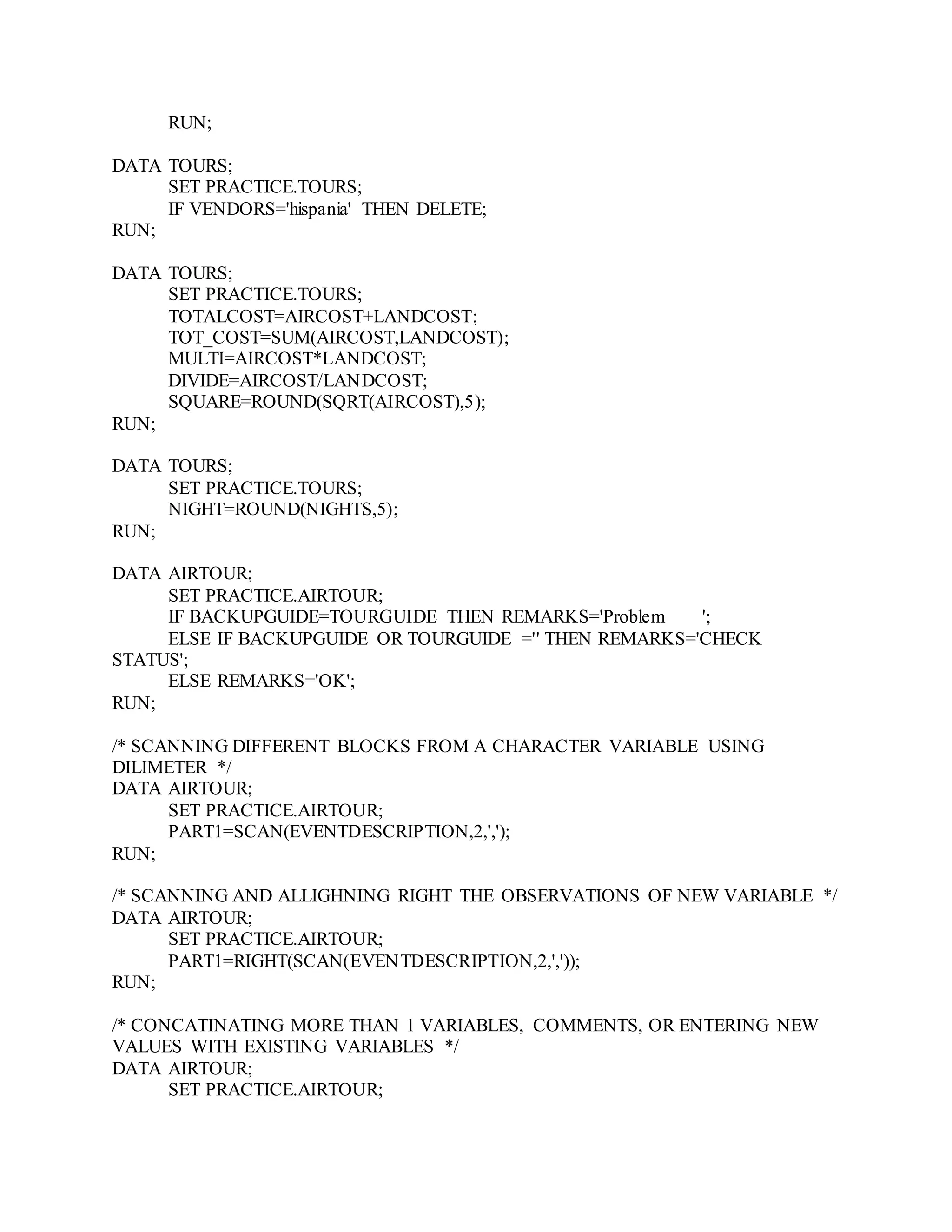 RUN;
DATA TOURS;
SET PRACTICE.TOURS;
IF VENDORS='hispania' THEN DELETE;
RUN;
DATA TOURS;
SET PRACTICE.TOURS;
TOTALCOST=AIRCOST+LANDCOST;
TOT_COST=SUM(AIRCOST,LANDCOST);
MULTI=AIRCOST*LANDCOST;
DIVIDE=AIRCOST/LANDCOST;
SQUARE=ROUND(SQRT(AIRCOST),5);
RUN;
DATA TOURS;
SET PRACTICE.TOURS;
NIGHT=ROUND(NIGHTS,5);
RUN;
DATA AIRTOUR;
SET PRACTICE.AIRTOUR;
IF BACKUPGUIDE=TOURGUIDE THEN REMARKS='Problem ';
ELSE IF BACKUPGUIDE OR TOURGUIDE ='' THEN REMARKS='CHECK
STATUS';
ELSE REMARKS='OK';
RUN;
/* SCANNING DIFFERENT BLOCKS FROM A CHARACTER VARIABLE USING
DILIMETER */
DATA AIRTOUR;
SET PRACTICE.AIRTOUR;
PART1=SCAN(EVENTDESCRIPTION,2,',');
RUN;
/* SCANNING AND ALLIGHNING RIGHT THE OBSERVATIONS OF NEW VARIABLE */
DATA AIRTOUR;
SET PRACTICE.AIRTOUR;
PART1=RIGHT(SCAN(EVENTDESCRIPTION,2,','));
RUN;
/* CONCATINATING MORE THAN 1 VARIABLES, COMMENTS, OR ENTERING NEW
VALUES WITH EXISTING VARIABLES */
DATA AIRTOUR;
SET PRACTICE.AIRTOUR;
 