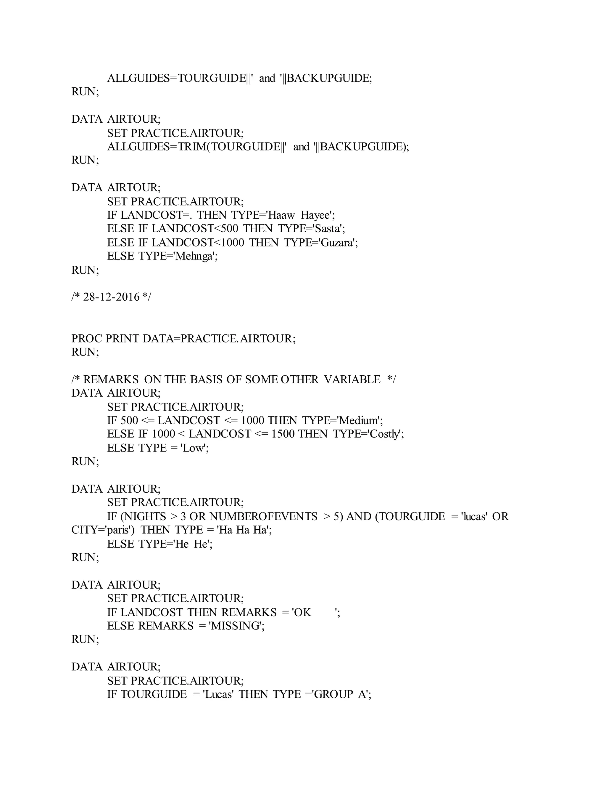 ALLGUIDES=TOURGUIDE||' and '||BACKUPGUIDE;
RUN;
DATA AIRTOUR;
SET PRACTICE.AIRTOUR;
ALLGUIDES=TRIM(TOURGUIDE||' and '||BACKUPGUIDE);
RUN;
DATA AIRTOUR;
SET PRACTICE.AIRTOUR;
IF LANDCOST=. THEN TYPE='Haaw Hayee';
ELSE IF LANDCOST<500 THEN TYPE='Sasta';
ELSE IF LANDCOST<1000 THEN TYPE='Guzara';
ELSE TYPE='Mehnga';
RUN;
/* 28-12-2016 */
PROC PRINT DATA=PRACTICE.AIRTOUR;
RUN;
/* REMARKS ON THE BASIS OF SOME OTHER VARIABLE */
DATA AIRTOUR;
SET PRACTICE.AIRTOUR;
IF 500 <= LANDCOST <= 1000 THEN TYPE='Medium';
ELSE IF 1000 < LANDCOST <= 1500 THEN TYPE='Costly';
ELSE TYPE = 'Low';
RUN;
DATA AIRTOUR;
SET PRACTICE.AIRTOUR;
IF (NIGHTS > 3 OR NUMBEROFEVENTS > 5) AND (TOURGUIDE = 'lucas' OR
CITY='paris') THEN TYPE = 'Ha Ha Ha';
ELSE TYPE='He He';
RUN;
DATA AIRTOUR;
SET PRACTICE.AIRTOUR;
IF LANDCOST THEN REMARKS = 'OK ';
ELSE REMARKS = 'MISSING';
RUN;
DATA AIRTOUR;
SET PRACTICE.AIRTOUR;
IF TOURGUIDE = 'Lucas' THEN TYPE ='GROUP A';
 