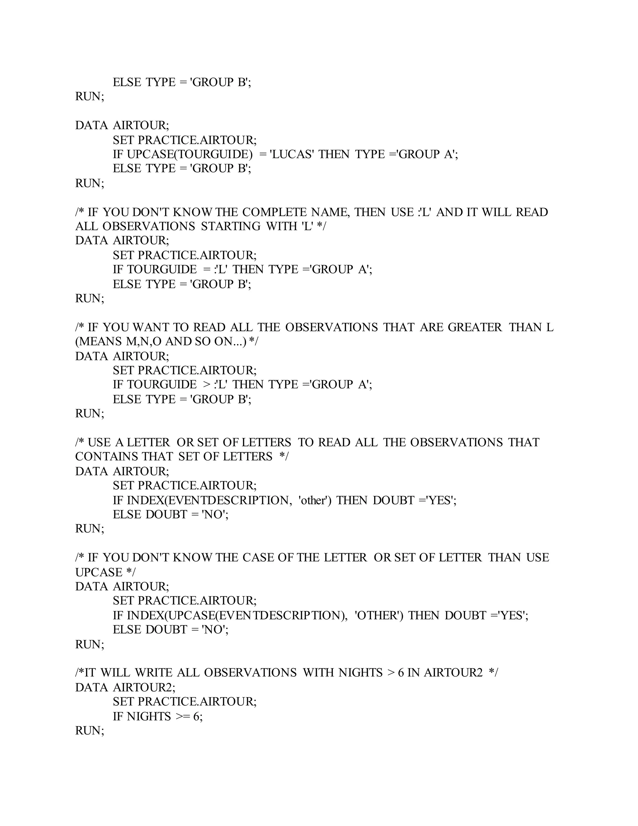 ELSE TYPE = 'GROUP B';
RUN;
DATA AIRTOUR;
SET PRACTICE.AIRTOUR;
IF UPCASE(TOURGUIDE) = 'LUCAS' THEN TYPE ='GROUP A';
ELSE TYPE = 'GROUP B';
RUN;
/* IF YOU DON'T KNOW THE COMPLETE NAME, THEN USE :'L' AND IT WILL READ
ALL OBSERVATIONS STARTING WITH 'L' */
DATA AIRTOUR;
SET PRACTICE.AIRTOUR;
IF TOURGUIDE = :'L' THEN TYPE ='GROUP A';
ELSE TYPE = 'GROUP B';
RUN;
/* IF YOU WANT TO READ ALL THE OBSERVATIONS THAT ARE GREATER THAN L
(MEANS M,N,O AND SO ON...) */
DATA AIRTOUR;
SET PRACTICE.AIRTOUR;
IF TOURGUIDE > :'L' THEN TYPE ='GROUP A';
ELSE TYPE = 'GROUP B';
RUN;
/* USE A LETTER OR SET OF LETTERS TO READ ALL THE OBSERVATIONS THAT
CONTAINS THAT SET OF LETTERS */
DATA AIRTOUR;
SET PRACTICE.AIRTOUR;
IF INDEX(EVENTDESCRIPTION, 'other') THEN DOUBT ='YES';
ELSE DOUBT = 'NO';
RUN;
/* IF YOU DON'T KNOW THE CASE OF THE LETTER OR SET OF LETTER THAN USE
UPCASE */
DATA AIRTOUR;
SET PRACTICE.AIRTOUR;
IF INDEX(UPCASE(EVENTDESCRIPTION), 'OTHER') THEN DOUBT ='YES';
ELSE DOUBT = 'NO';
RUN;
/*IT WILL WRITE ALL OBSERVATIONS WITH NIGHTS > 6 IN AIRTOUR2 */
DATA AIRTOUR2;
SET PRACTICE.AIRTOUR;
IF NIGHTS >= 6;
RUN;
 