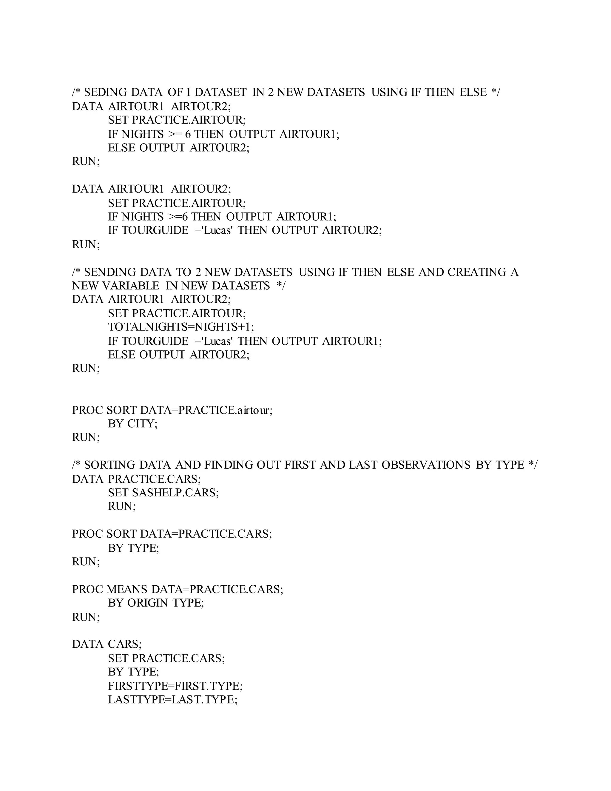 /* SEDING DATA OF 1 DATASET IN 2 NEW DATASETS USING IF THEN ELSE */
DATA AIRTOUR1 AIRTOUR2;
SET PRACTICE.AIRTOUR;
IF NIGHTS >= 6 THEN OUTPUT AIRTOUR1;
ELSE OUTPUT AIRTOUR2;
RUN;
DATA AIRTOUR1 AIRTOUR2;
SET PRACTICE.AIRTOUR;
IF NIGHTS >=6 THEN OUTPUT AIRTOUR1;
IF TOURGUIDE ='Lucas' THEN OUTPUT AIRTOUR2;
RUN;
/* SENDING DATA TO 2 NEW DATASETS USING IF THEN ELSE AND CREATING A
NEW VARIABLE IN NEW DATASETS */
DATA AIRTOUR1 AIRTOUR2;
SET PRACTICE.AIRTOUR;
TOTALNIGHTS=NIGHTS+1;
IF TOURGUIDE ='Lucas' THEN OUTPUT AIRTOUR1;
ELSE OUTPUT AIRTOUR2;
RUN;
PROC SORT DATA=PRACTICE.airtour;
BY CITY;
RUN;
/* SORTING DATA AND FINDING OUT FIRST AND LAST OBSERVATIONS BY TYPE */
DATA PRACTICE.CARS;
SET SASHELP.CARS;
RUN;
PROC SORT DATA=PRACTICE.CARS;
BY TYPE;
RUN;
PROC MEANS DATA=PRACTICE.CARS;
BY ORIGIN TYPE;
RUN;
DATA CARS;
SET PRACTICE.CARS;
BY TYPE;
FIRSTTYPE=FIRST.TYPE;
LASTTYPE=LAST.TYPE;
 