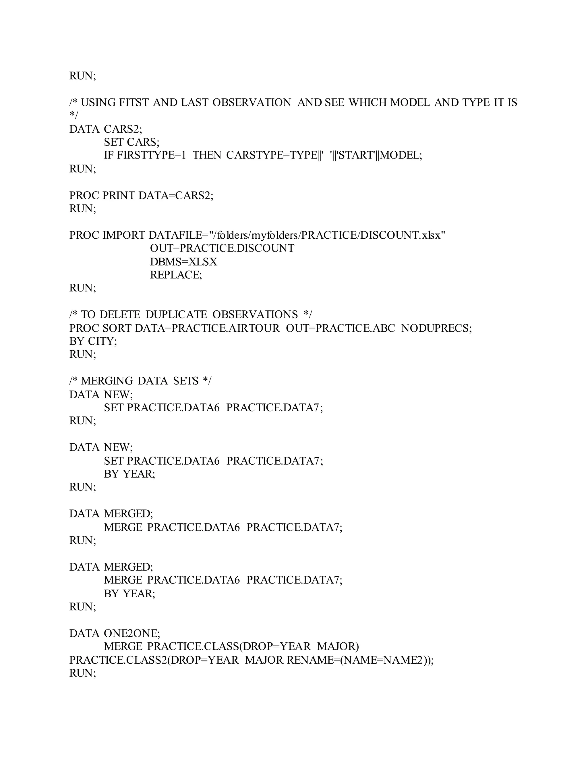 RUN;
/* USING FITST AND LAST OBSERVATION AND SEE WHICH MODEL AND TYPE IT IS
*/
DATA CARS2;
SET CARS;
IF FIRSTTYPE=1 THEN CARSTYPE=TYPE||' '||'START'||MODEL;
RUN;
PROC PRINT DATA=CARS2;
RUN;
PROC IMPORT DATAFILE="/folders/myfolders/PRACTICE/DISCOUNT.xlsx"
OUT=PRACTICE.DISCOUNT
DBMS=XLSX
REPLACE;
RUN;
/* TO DELETE DUPLICATE OBSERVATIONS */
PROC SORT DATA=PRACTICE.AIRTOUR OUT=PRACTICE.ABC NODUPRECS;
BY CITY;
RUN;
/* MERGING DATA SETS */
DATA NEW;
SET PRACTICE.DATA6 PRACTICE.DATA7;
RUN;
DATA NEW;
SET PRACTICE.DATA6 PRACTICE.DATA7;
BY YEAR;
RUN;
DATA MERGED;
MERGE PRACTICE.DATA6 PRACTICE.DATA7;
RUN;
DATA MERGED;
MERGE PRACTICE.DATA6 PRACTICE.DATA7;
BY YEAR;
RUN;
DATA ONE2ONE;
MERGE PRACTICE.CLASS(DROP=YEAR MAJOR)
PRACTICE.CLASS2(DROP=YEAR MAJOR RENAME=(NAME=NAME2));
RUN;
 