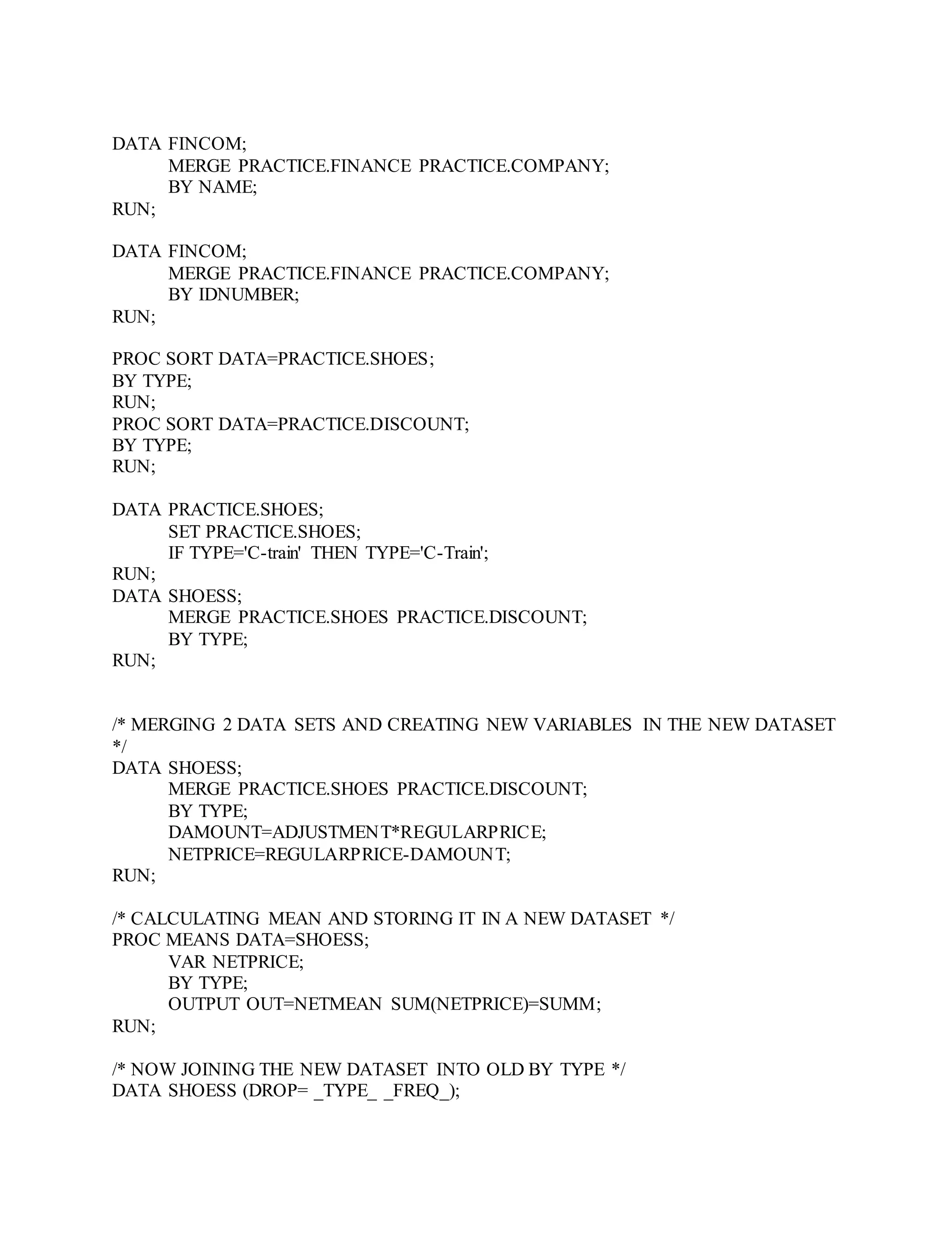 DATA FINCOM;
MERGE PRACTICE.FINANCE PRACTICE.COMPANY;
BY NAME;
RUN;
DATA FINCOM;
MERGE PRACTICE.FINANCE PRACTICE.COMPANY;
BY IDNUMBER;
RUN;
PROC SORT DATA=PRACTICE.SHOES;
BY TYPE;
RUN;
PROC SORT DATA=PRACTICE.DISCOUNT;
BY TYPE;
RUN;
DATA PRACTICE.SHOES;
SET PRACTICE.SHOES;
IF TYPE='C-train' THEN TYPE='C-Train';
RUN;
DATA SHOESS;
MERGE PRACTICE.SHOES PRACTICE.DISCOUNT;
BY TYPE;
RUN;
/* MERGING 2 DATA SETS AND CREATING NEW VARIABLES IN THE NEW DATASET
*/
DATA SHOESS;
MERGE PRACTICE.SHOES PRACTICE.DISCOUNT;
BY TYPE;
DAMOUNT=ADJUSTMENT*REGULARPRICE;
NETPRICE=REGULARPRICE-DAMOUNT;
RUN;
/* CALCULATING MEAN AND STORING IT IN A NEW DATASET */
PROC MEANS DATA=SHOESS;
VAR NETPRICE;
BY TYPE;
OUTPUT OUT=NETMEAN SUM(NETPRICE)=SUMM;
RUN;
/* NOW JOINING THE NEW DATASET INTO OLD BY TYPE */
DATA SHOESS (DROP= _TYPE_ _FREQ_);
 