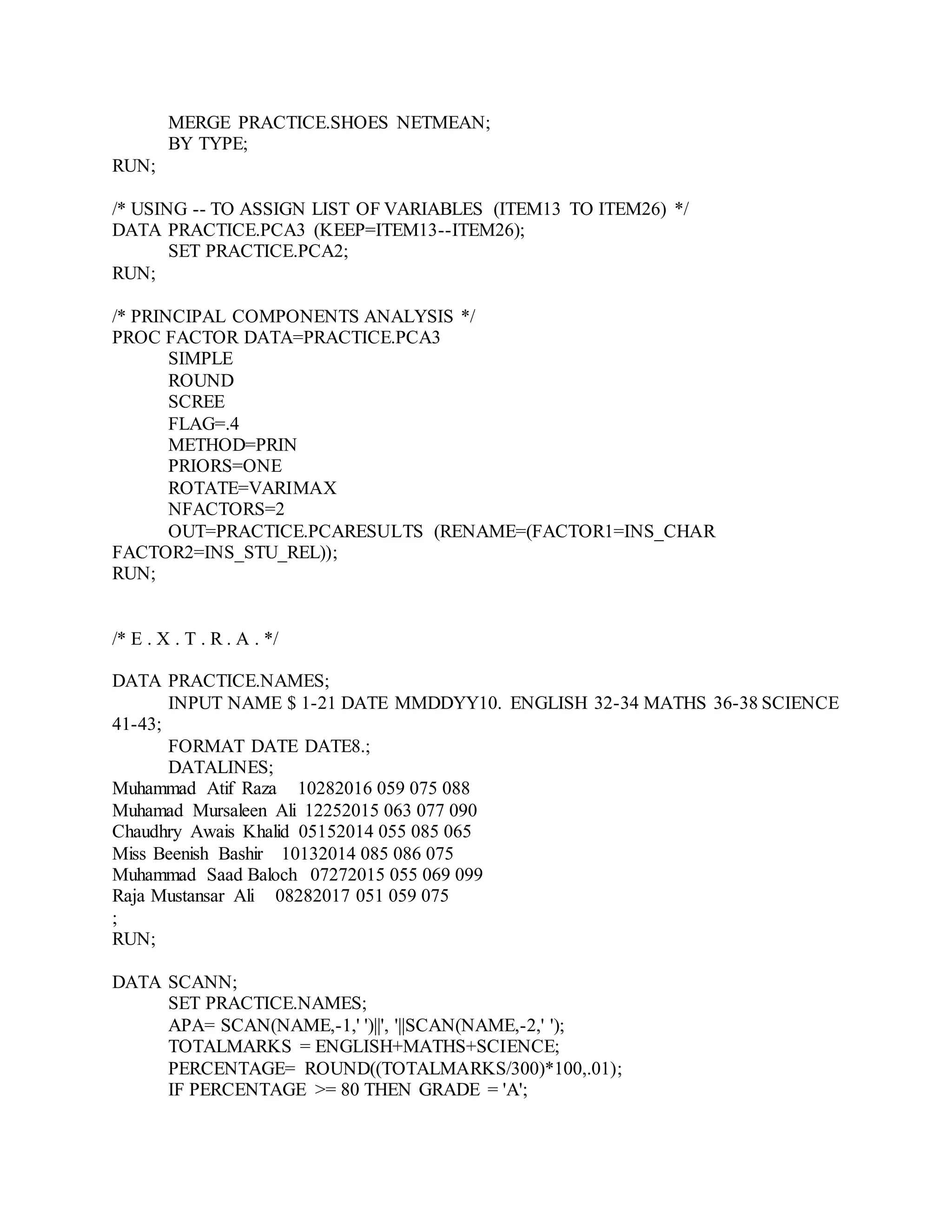 MERGE PRACTICE.SHOES NETMEAN;
BY TYPE;
RUN;
/* USING -- TO ASSIGN LIST OF VARIABLES (ITEM13 TO ITEM26) */
DATA PRACTICE.PCA3 (KEEP=ITEM13--ITEM26);
SET PRACTICE.PCA2;
RUN;
/* PRINCIPAL COMPONENTS ANALYSIS */
PROC FACTOR DATA=PRACTICE.PCA3
SIMPLE
ROUND
SCREE
FLAG=.4
METHOD=PRIN
PRIORS=ONE
ROTATE=VARIMAX
NFACTORS=2
OUT=PRACTICE.PCARESULTS (RENAME=(FACTOR1=INS_CHAR
FACTOR2=INS_STU_REL));
RUN;
/* E . X . T . R . A . */
DATA PRACTICE.NAMES;
INPUT NAME $ 1-21 DATE MMDDYY10. ENGLISH 32-34 MATHS 36-38 SCIENCE
41-43;
FORMAT DATE DATE8.;
DATALINES;
Muhammad Atif Raza 10282016 059 075 088
Muhamad Mursaleen Ali 12252015 063 077 090
Chaudhry Awais Khalid 05152014 055 085 065
Miss Beenish Bashir 10132014 085 086 075
Muhammad Saad Baloch 07272015 055 069 099
Raja Mustansar Ali 08282017 051 059 075
;
RUN;
DATA SCANN;
SET PRACTICE.NAMES;
APA= SCAN(NAME,-1,' ')||', '||SCAN(NAME,-2,' ');
TOTALMARKS = ENGLISH+MATHS+SCIENCE;
PERCENTAGE= ROUND((TOTALMARKS/300)*100,.01);
IF PERCENTAGE >= 80 THEN GRADE = 'A';
 