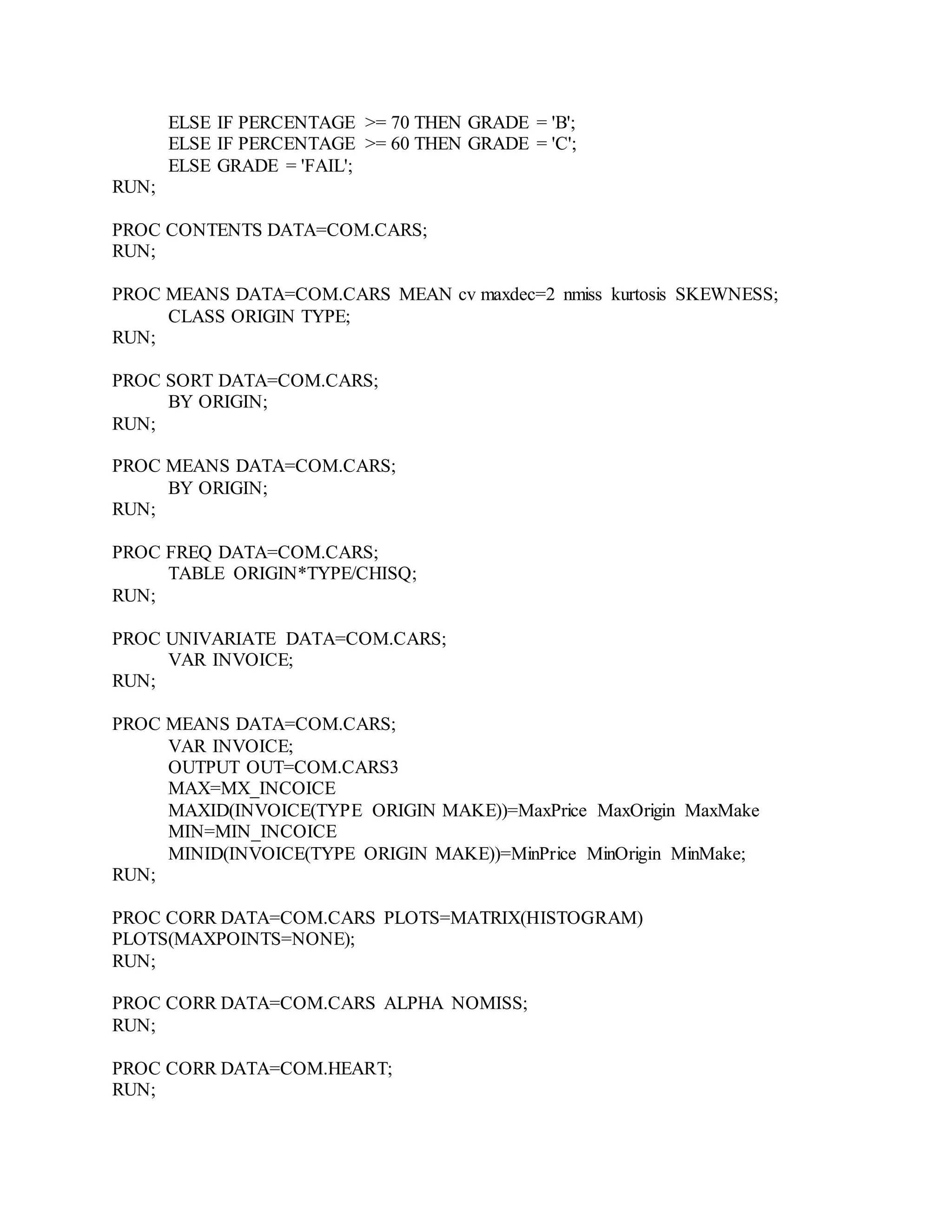 ELSE IF PERCENTAGE >= 70 THEN GRADE = 'B';
ELSE IF PERCENTAGE >= 60 THEN GRADE = 'C';
ELSE GRADE = 'FAIL';
RUN;
PROC CONTENTS DATA=COM.CARS;
RUN;
PROC MEANS DATA=COM.CARS MEAN cv maxdec=2 nmiss kurtosis SKEWNESS;
CLASS ORIGIN TYPE;
RUN;
PROC SORT DATA=COM.CARS;
BY ORIGIN;
RUN;
PROC MEANS DATA=COM.CARS;
BY ORIGIN;
RUN;
PROC FREQ DATA=COM.CARS;
TABLE ORIGIN*TYPE/CHISQ;
RUN;
PROC UNIVARIATE DATA=COM.CARS;
VAR INVOICE;
RUN;
PROC MEANS DATA=COM.CARS;
VAR INVOICE;
OUTPUT OUT=COM.CARS3
MAX=MX_INCOICE
MAXID(INVOICE(TYPE ORIGIN MAKE))=MaxPrice MaxOrigin MaxMake
MIN=MIN_INCOICE
MINID(INVOICE(TYPE ORIGIN MAKE))=MinPrice MinOrigin MinMake;
RUN;
PROC CORR DATA=COM.CARS PLOTS=MATRIX(HISTOGRAM)
PLOTS(MAXPOINTS=NONE);
RUN;
PROC CORR DATA=COM.CARS ALPHA NOMISS;
RUN;
PROC CORR DATA=COM.HEART;
RUN;
 